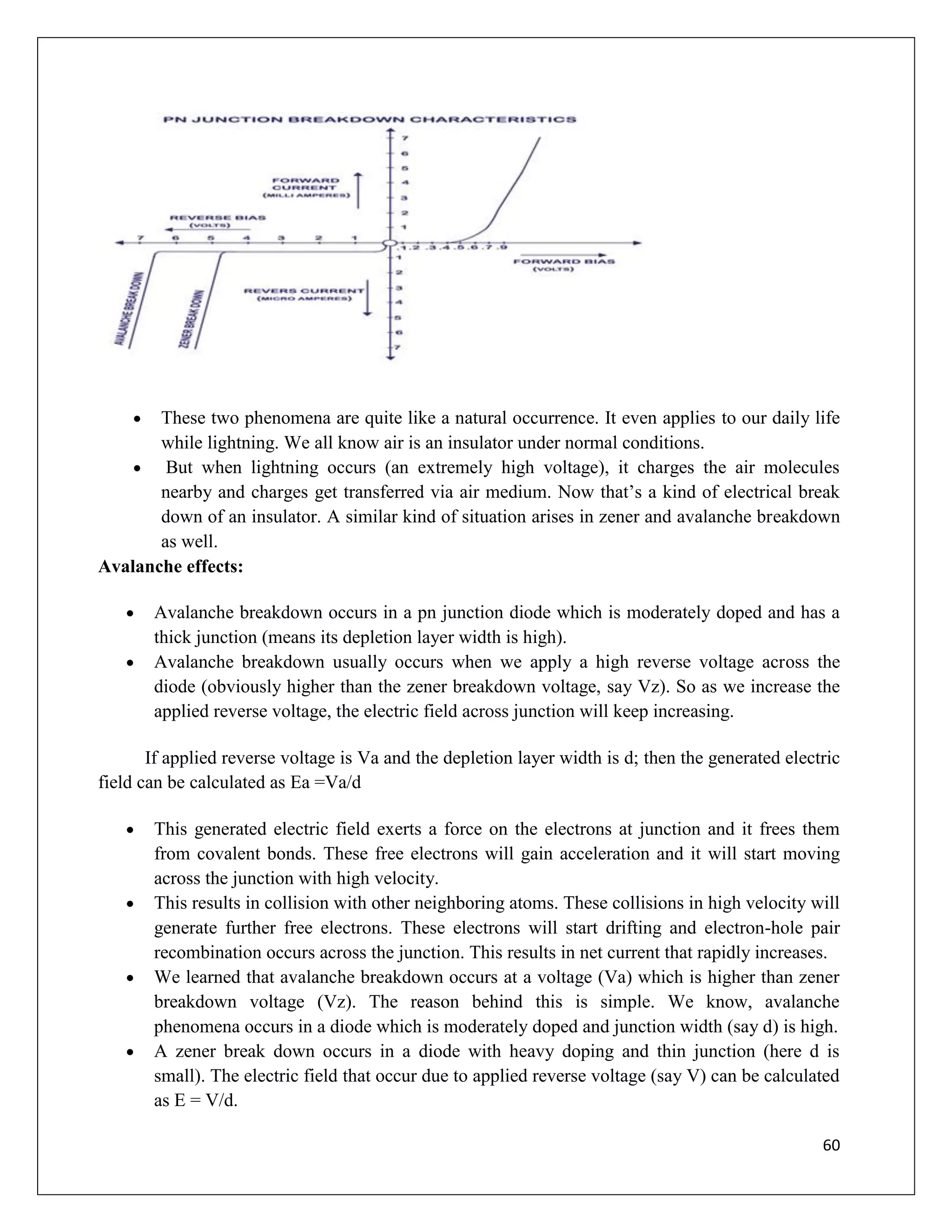 60
 These two phenomena are quite like a natural occurrence. It even applies to our daily life
while lightning. We all know air is an insulator under normal conditions.
 But when lightning occurs (an extremely high voltage), it charges the air molecules
nearby and charges get transferred via air medium. Now that’s a kind of electrical break
down of an insulator. A similar kind of situation arises in zener and avalanche breakdown
as well.
Avalanche effects:
 Avalanche breakdown occurs in a pn junction diode which is moderately doped and has a
thick junction (means its depletion layer width is high).
 Avalanche breakdown usually occurs when we apply a high reverse voltage across the
diode (obviously higher than the zener breakdown voltage, say Vz). So as we increase the
applied reverse voltage, the electric field across junction will keep increasing.
If applied reverse voltage is Va and the depletion layer width is d; then the generated electric
field can be calculated as Ea =Va/d
 This generated electric field exerts a force on the electrons at junction and it frees them
from covalent bonds. These free electrons will gain acceleration and it will start moving
across the junction with high velocity.
 This results in collision with other neighboring atoms. These collisions in high velocity will
generate further free electrons. These electrons will start drifting and electron-hole pair
recombination occurs across the junction. This results in net current that rapidly increases.
 We learned that avalanche breakdown occurs at a voltage (Va) which is higher than zener
breakdown voltage (Vz). The reason behind this is simple. We know, avalanche
phenomena occurs in a diode which is moderately doped and junction width (say d) is high.
 A zener break down occurs in a diode with heavy doping and thin junction (here d is
small). The electric field that occur due to applied reverse voltage (say V) can be calculated
as E = V/d.
 