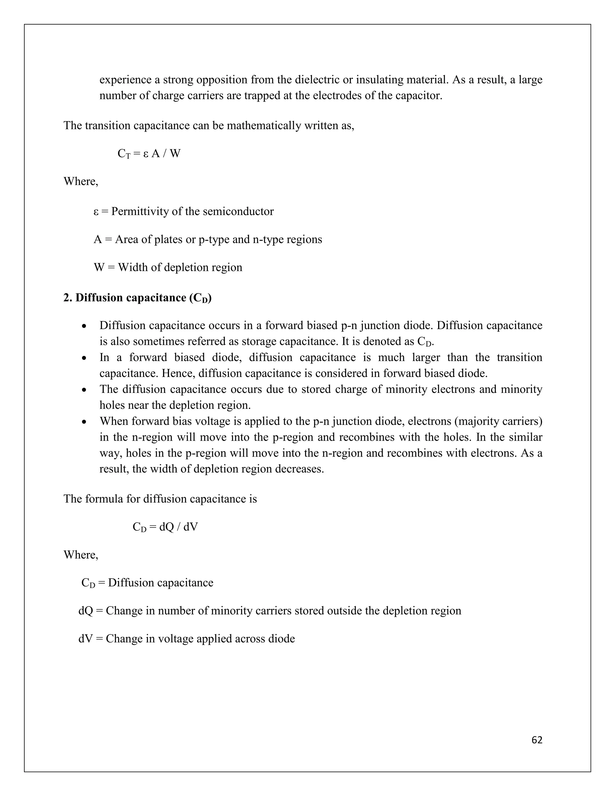 62
experience a strong opposition from the dielectric or insulating material. As a result, a large
number of charge carriers are trapped at the electrodes of the capacitor.
The transition capacitance can be mathematically written as,
CT = ε A / W
Where,
ε = Permittivity of the semiconductor
A = Area of plates or p-type and n-type regions
W = Width of depletion region
2. Diffusion capacitance (CD)
 Diffusion capacitance occurs in a forward biased p-n junction diode. Diffusion capacitance
is also sometimes referred as storage capacitance. It is denoted as CD.
 In a forward biased diode, diffusion capacitance is much larger than the transition
capacitance. Hence, diffusion capacitance is considered in forward biased diode.
 The diffusion capacitance occurs due to stored charge of minority electrons and minority
holes near the depletion region.
 When forward bias voltage is applied to the p-n junction diode, electrons (majority carriers)
in the n-region will move into the p-region and recombines with the holes. In the similar
way, holes in the p-region will move into the n-region and recombines with electrons. As a
result, the width of depletion region decreases.
The formula for diffusion capacitance is
CD = dQ / dV
Where,
CD = Diffusion capacitance
dQ = Change in number of minority carriers stored outside the depletion region
dV = Change in voltage applied across diode
 