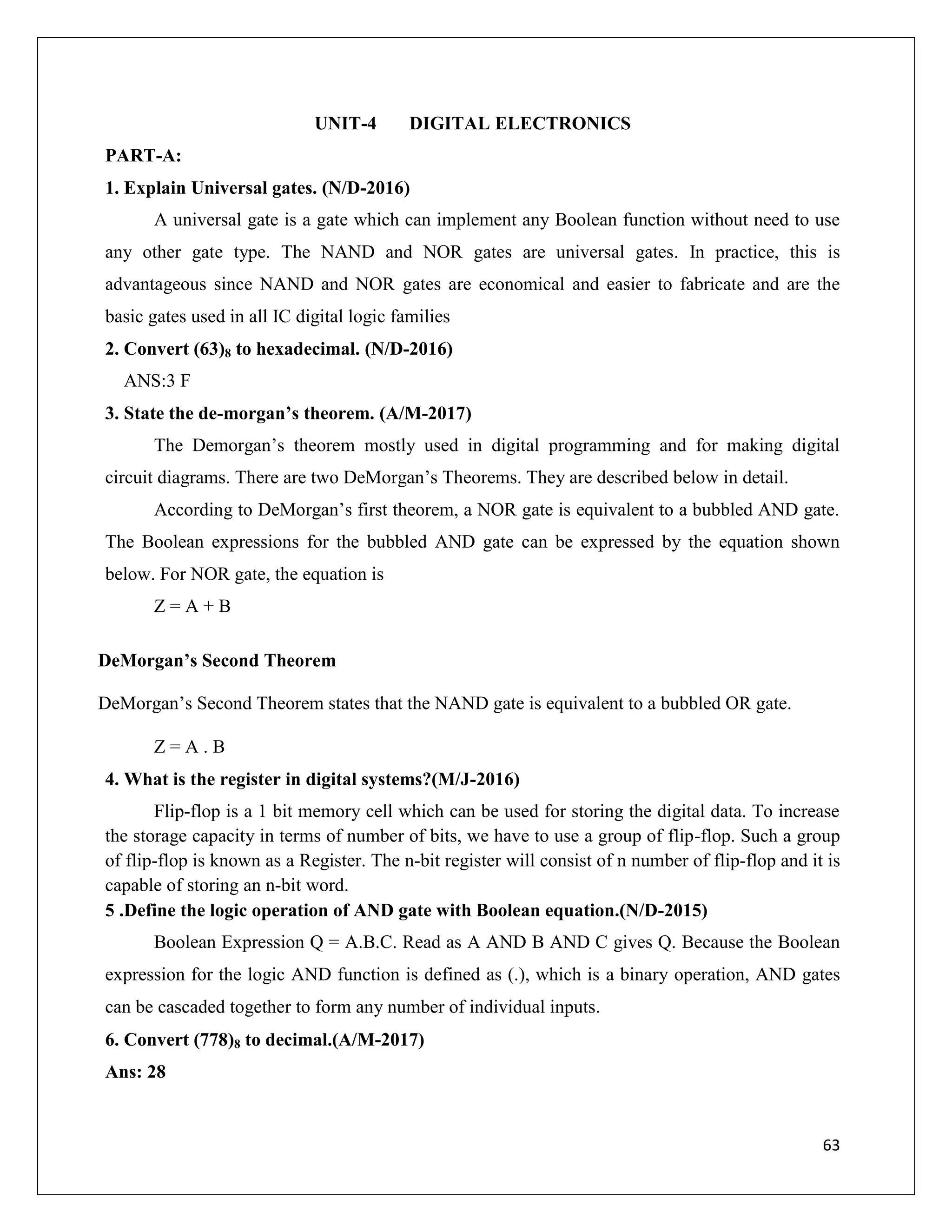63
UNIT-4 DIGITAL ELECTRONICS
PART-A:
1. Explain Universal gates. (N/D-2016)
A universal gate is a gate which can implement any Boolean function without need to use
any other gate type. The NAND and NOR gates are universal gates. In practice, this is
advantageous since NAND and NOR gates are economical and easier to fabricate and are the
basic gates used in all IC digital logic families
2. Convert (63)8 to hexadecimal. (N/D-2016)
ANS:3 F
3. State the de-morgan’s theorem. (A/M-2017)
The Demorgan’s theorem mostly used in digital programming and for making digital
circuit diagrams. There are two DeMorgan’s Theorems. They are described below in detail.
According to DeMorgan’s first theorem, a NOR gate is equivalent to a bubbled AND gate.
The Boolean expressions for the bubbled AND gate can be expressed by the equation shown
below. For NOR gate, the equation is
Z = A + B
DeMorgan’s Second Theorem
DeMorgan’s Second Theorem states that the NAND gate is equivalent to a bubbled OR gate.
Z = A . B
4. What is the register in digital systems?(M/J-2016)
Flip-flop is a 1 bit memory cell which can be used for storing the digital data. To increase
the storage capacity in terms of number of bits, we have to use a group of flip-flop. Such a group
of flip-flop is known as a Register. The n-bit register will consist of n number of flip-flop and it is
capable of storing an n-bit word.
5 .Define the logic operation of AND gate with Boolean equation.(N/D-2015)
Boolean Expression Q = A.B.C. Read as A AND B AND C gives Q. Because the Boolean
expression for the logic AND function is defined as (.), which is a binary operation, AND gates
can be cascaded together to form any number of individual inputs.
6. Convert (778)8 to decimal.(A/M-2017)
Ans: 28
 