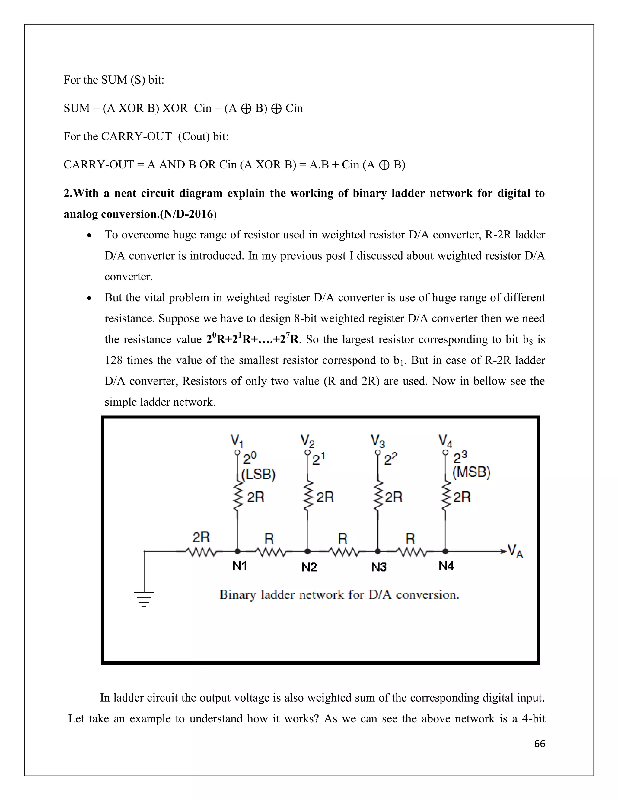 66
For the SUM (S) bit:
SUM = (A XOR B) XOR Cin = (A ⊕ B) ⊕ Cin
For the CARRY-OUT (Cout) bit:
CARRY-OUT = A AND B OR Cin (A XOR B) = A.B + Cin (A ⊕ B)
2.With a neat circuit diagram explain the working of binary ladder network for digital to
analog conversion.(N/D-2016)
 To overcome huge range of resistor used in weighted resistor D/A converter, R-2R ladder
D/A converter is introduced. In my previous post I discussed about weighted resistor D/A
converter.
 But the vital problem in weighted register D/A converter is use of huge range of different
resistance. Suppose we have to design 8-bit weighted register D/A converter then we need
the resistance value 20
R+21
R+….+27
R. So the largest resistor corresponding to bit b8 is
128 times the value of the smallest resistor correspond to b1. But in case of R-2R ladder
D/A converter, Resistors of only two value (R and 2R) are used. Now in bellow see the
simple ladder network.
In ladder circuit the output voltage is also weighted sum of the corresponding digital input.
Let take an example to understand how it works? As we can see the above network is a 4-bit
 