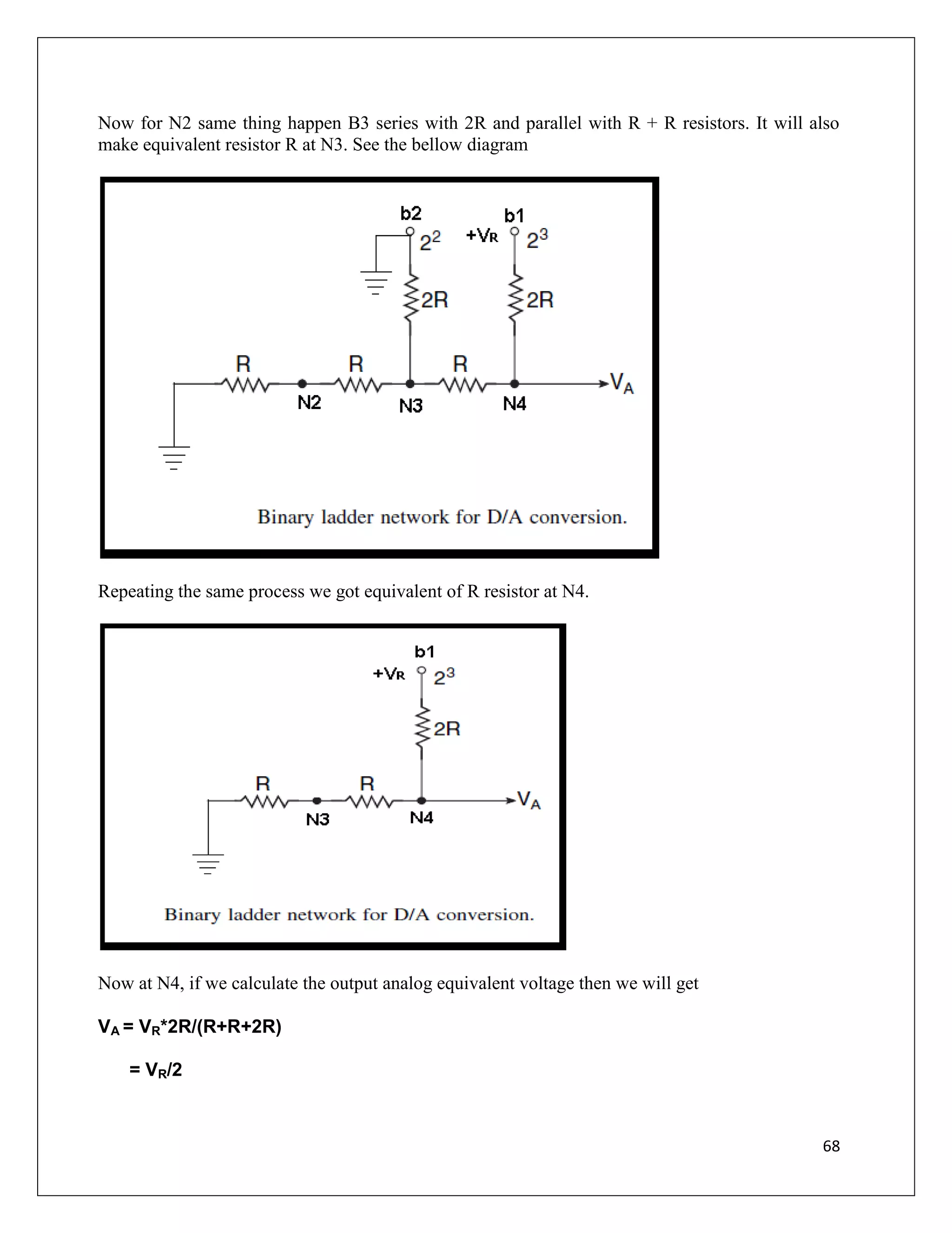 68
Now for N2 same thing happen B3 series with 2R and parallel with R + R resistors. It will also
make equivalent resistor R at N3. See the bellow diagram
Repeating the same process we got equivalent of R resistor at N4.
Now at N4, if we calculate the output analog equivalent voltage then we will get
VA = VR*2R/(R+R+2R)
= VR/2
 