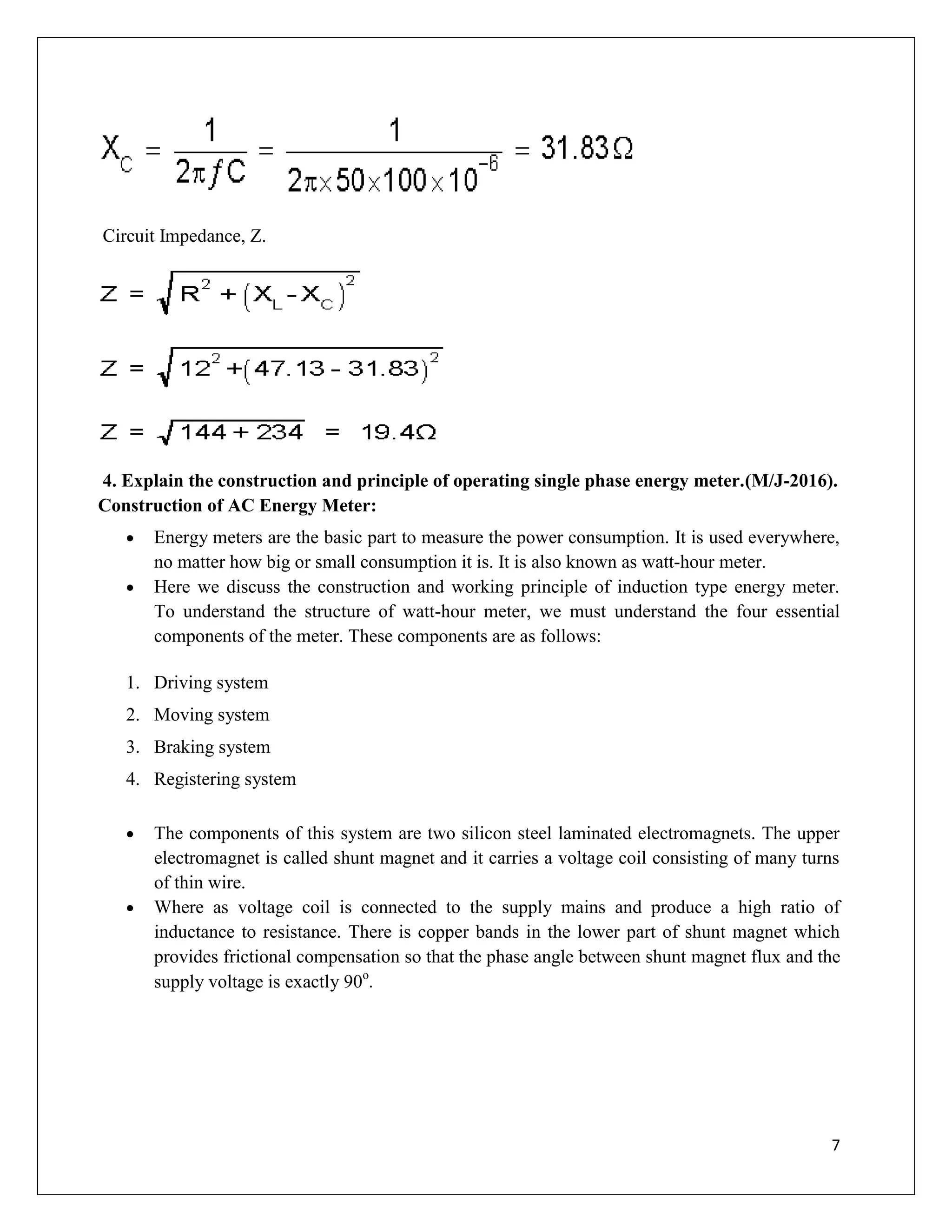 7
Circuit Impedance, Z.
4. Explain the construction and principle of operating single phase energy meter.(M/J-2016).
Construction of AC Energy Meter:
 Energy meters are the basic part to measure the power consumption. It is used everywhere,
no matter how big or small consumption it is. It is also known as watt-hour meter.
 Here we discuss the construction and working principle of induction type energy meter.
To understand the structure of watt-hour meter, we must understand the four essential
components of the meter. These components are as follows:
1. Driving system
2. Moving system
3. Braking system
4. Registering system
 The components of this system are two silicon steel laminated electromagnets. The upper
electromagnet is called shunt magnet and it carries a voltage coil consisting of many turns
of thin wire.
 Where as voltage coil is connected to the supply mains and produce a high ratio of
inductance to resistance. There is copper bands in the lower part of shunt magnet which
provides frictional compensation so that the phase angle between shunt magnet flux and the
supply voltage is exactly 90o
.
 