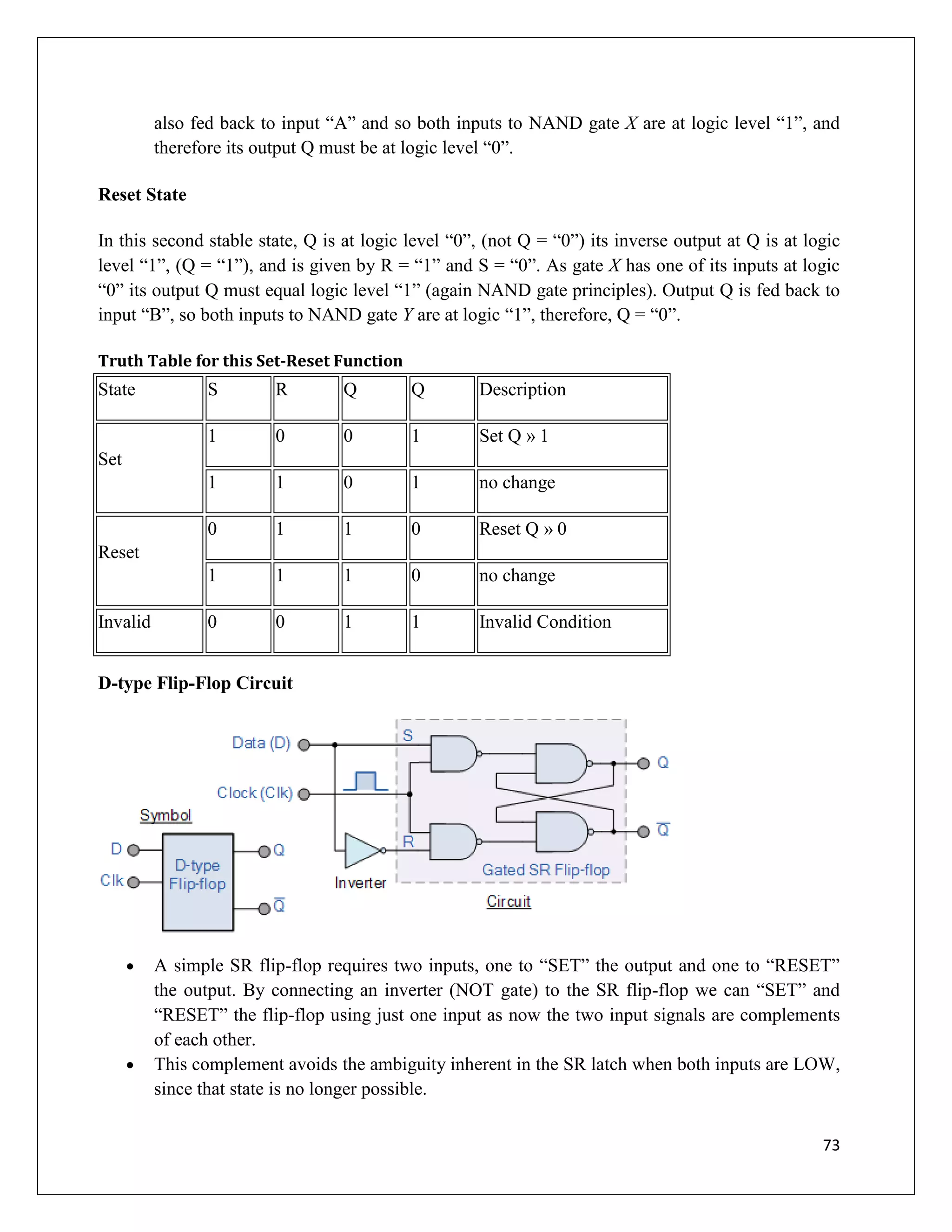 73
also fed back to input “A” and so both inputs to NAND gate X are at logic level “1”, and
therefore its output Q must be at logic level “0”.
Reset State
In this second stable state, Q is at logic level “0”, (not Q = “0”) its inverse output at Q is at logic
level “1”, (Q = “1”), and is given by R = “1” and S = “0”. As gate X has one of its inputs at logic
“0” its output Q must equal logic level “1” (again NAND gate principles). Output Q is fed back to
input “B”, so both inputs to NAND gate Y are at logic “1”, therefore, Q = “0”.
Truth Table for this Set-Reset Function
State S R Q Q Description
Set
1 0 0 1 Set Q » 1
1 1 0 1 no change
Reset
0 1 1 0 Reset Q » 0
1 1 1 0 no change
Invalid 0 0 1 1 Invalid Condition
D-type Flip-Flop Circuit
 A simple SR flip-flop requires two inputs, one to “SET” the output and one to “RESET”
the output. By connecting an inverter (NOT gate) to the SR flip-flop we can “SET” and
“RESET” the flip-flop using just one input as now the two input signals are complements
of each other.
 This complement avoids the ambiguity inherent in the SR latch when both inputs are LOW,
since that state is no longer possible.
 