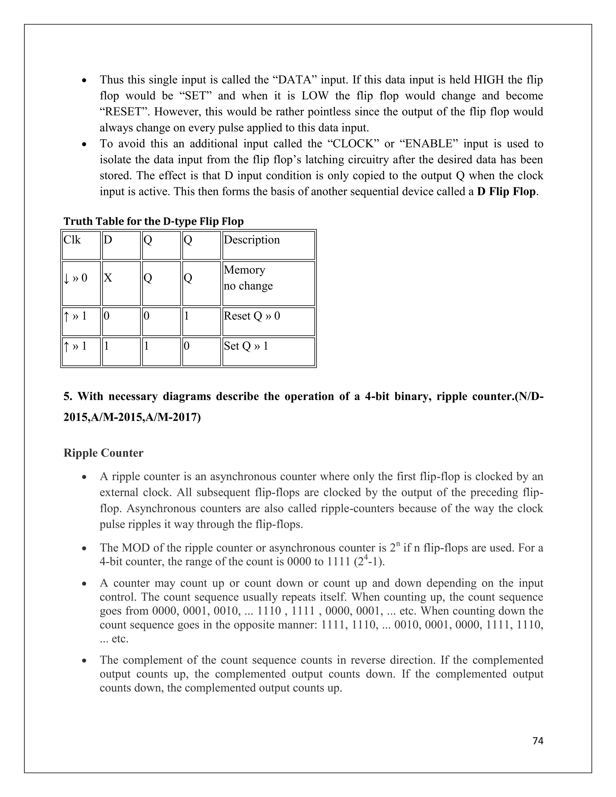 74
 Thus this single input is called the “DATA” input. If this data input is held HIGH the flip
flop would be “SET” and when it is LOW the flip flop would change and become
“RESET”. However, this would be rather pointless since the output of the flip flop would
always change on every pulse applied to this data input.
 To avoid this an additional input called the “CLOCK” or “ENABLE” input is used to
isolate the data input from the flip flop’s latching circuitry after the desired data has been
stored. The effect is that D input condition is only copied to the output Q when the clock
input is active. This then forms the basis of another sequential device called a D Flip Flop.
Truth Table for the D-type Flip Flop
Clk D Q Q Description
↓ » 0 X Q Q
Memory
no change
↑ » 1 0 0 1 Reset Q » 0
↑ » 1 1 1 0 Set Q » 1
5. With necessary diagrams describe the operation of a 4-bit binary, ripple counter.(N/D-
2015,A/M-2015,A/M-2017)
Ripple Counter
 A ripple counter is an asynchronous counter where only the first flip-flop is clocked by an
external clock. All subsequent flip-flops are clocked by the output of the preceding flip-
flop. Asynchronous counters are also called ripple-counters because of the way the clock
pulse ripples it way through the flip-flops.
 The MOD of the ripple counter or asynchronous counter is 2n
if n flip-flops are used. For a
4-bit counter, the range of the count is 0000 to 1111 (24
-1).
 A counter may count up or count down or count up and down depending on the input
control. The count sequence usually repeats itself. When counting up, the count sequence
goes from 0000, 0001, 0010, ... 1110 , 1111 , 0000, 0001, ... etc. When counting down the
count sequence goes in the opposite manner: 1111, 1110, ... 0010, 0001, 0000, 1111, 1110,
... etc.
 The complement of the count sequence counts in reverse direction. If the complemented
output counts up, the complemented output counts down. If the complemented output
counts down, the complemented output counts up.
 