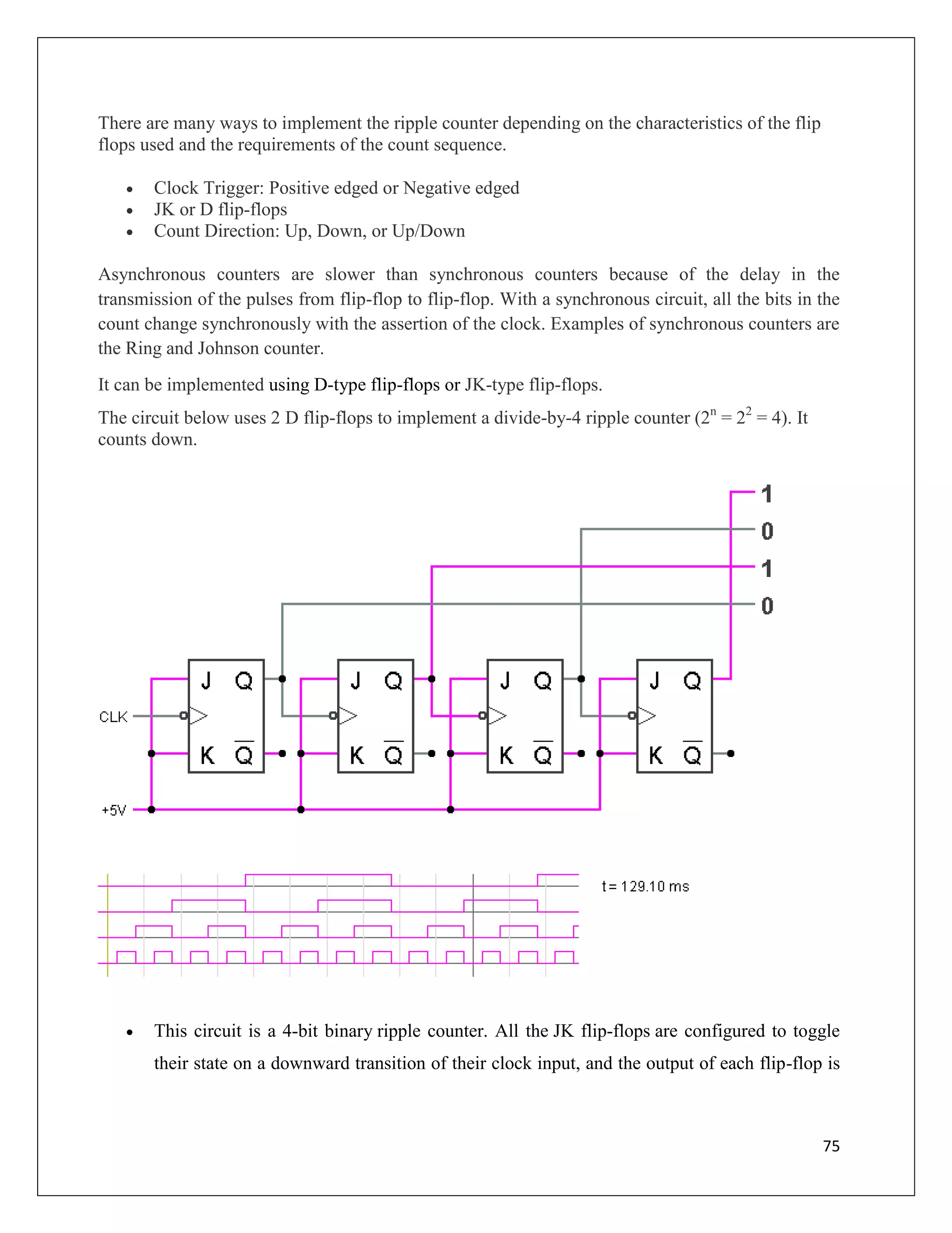 75
There are many ways to implement the ripple counter depending on the characteristics of the flip
flops used and the requirements of the count sequence.
 Clock Trigger: Positive edged or Negative edged
 JK or D flip-flops
 Count Direction: Up, Down, or Up/Down
Asynchronous counters are slower than synchronous counters because of the delay in the
transmission of the pulses from flip-flop to flip-flop. With a synchronous circuit, all the bits in the
count change synchronously with the assertion of the clock. Examples of synchronous counters are
the Ring and Johnson counter.
It can be implemented using D-type flip-flops or JK-type flip-flops.
The circuit below uses 2 D flip-flops to implement a divide-by-4 ripple counter (2n
= 22
= 4). It
counts down.
 This circuit is a 4-bit binary ripple counter. All the JK flip-flops are configured to toggle
their state on a downward transition of their clock input, and the output of each flip-flop is
 