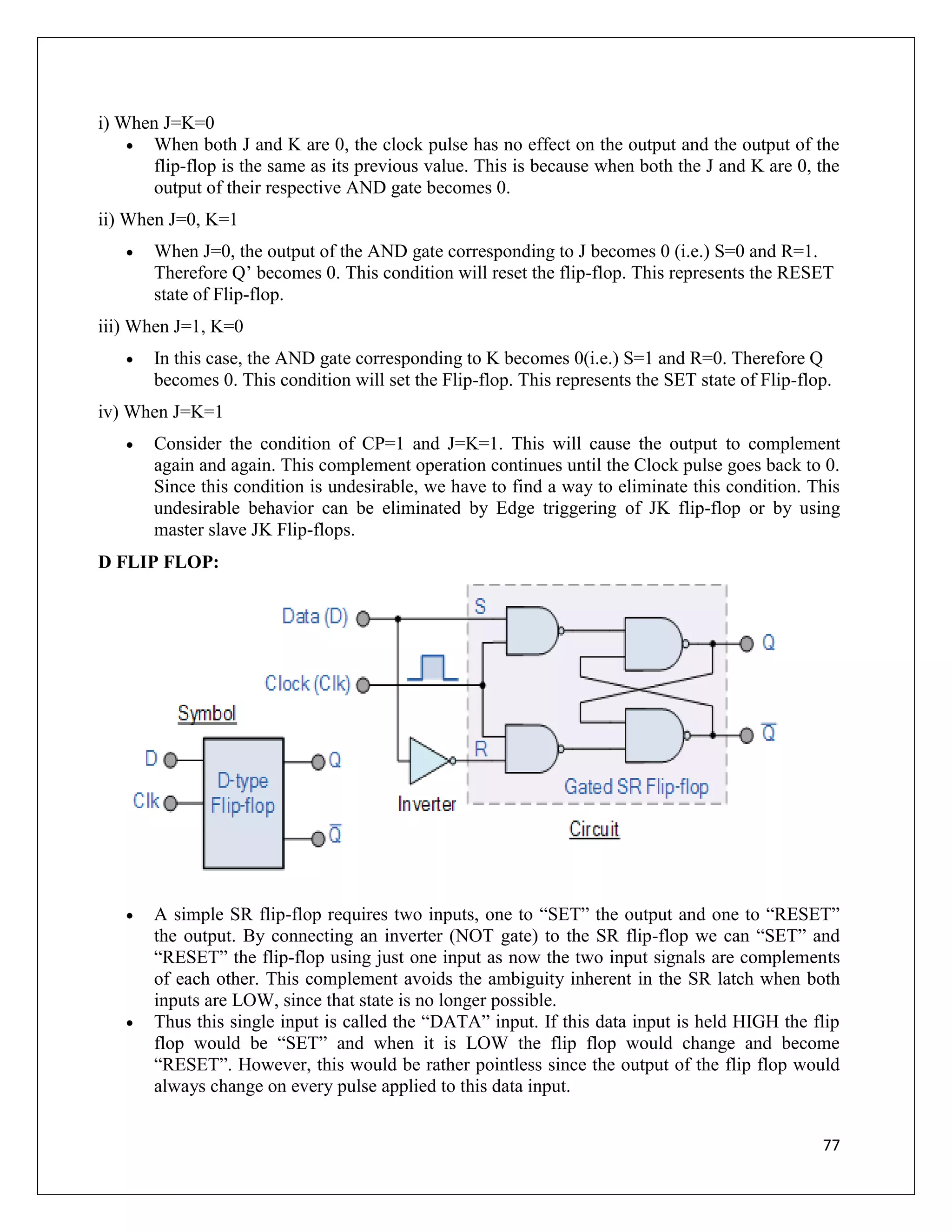 77
i) When J=K=0
 When both J and K are 0, the clock pulse has no effect on the output and the output of the
flip-flop is the same as its previous value. This is because when both the J and K are 0, the
output of their respective AND gate becomes 0.
ii) When J=0, K=1
 When J=0, the output of the AND gate corresponding to J becomes 0 (i.e.) S=0 and R=1.
Therefore Q’ becomes 0. This condition will reset the flip-flop. This represents the RESET
state of Flip-flop.
iii) When J=1, K=0
 In this case, the AND gate corresponding to K becomes 0(i.e.) S=1 and R=0. Therefore Q
becomes 0. This condition will set the Flip-flop. This represents the SET state of Flip-flop.
iv) When J=K=1
 Consider the condition of CP=1 and J=K=1. This will cause the output to complement
again and again. This complement operation continues until the Clock pulse goes back to 0.
Since this condition is undesirable, we have to find a way to eliminate this condition. This
undesirable behavior can be eliminated by Edge triggering of JK flip-flop or by using
master slave JK Flip-flops.
D FLIP FLOP:
 A simple SR flip-flop requires two inputs, one to “SET” the output and one to “RESET”
the output. By connecting an inverter (NOT gate) to the SR flip-flop we can “SET” and
“RESET” the flip-flop using just one input as now the two input signals are complements
of each other. This complement avoids the ambiguity inherent in the SR latch when both
inputs are LOW, since that state is no longer possible.
 Thus this single input is called the “DATA” input. If this data input is held HIGH the flip
flop would be “SET” and when it is LOW the flip flop would change and become
“RESET”. However, this would be rather pointless since the output of the flip flop would
always change on every pulse applied to this data input.
 