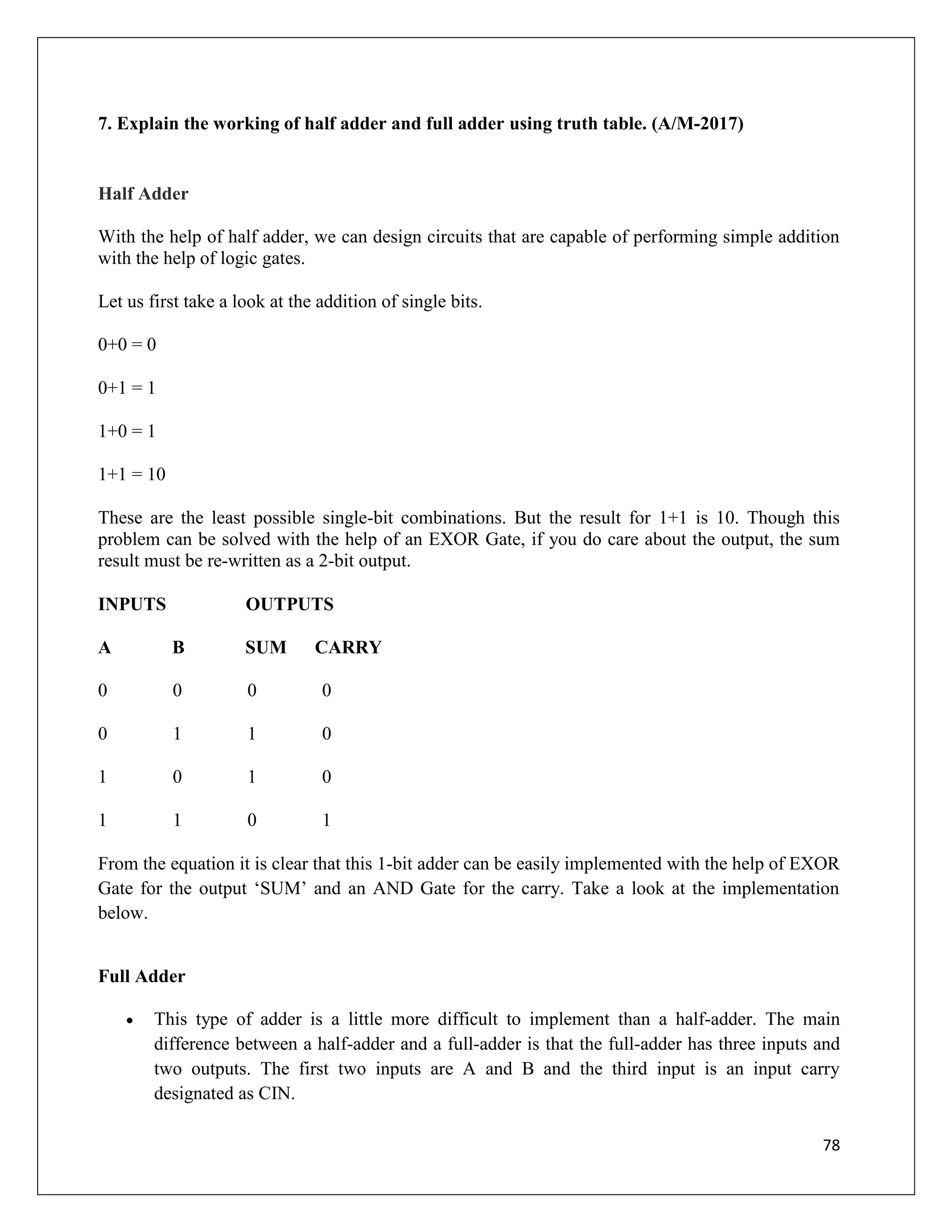 78
7. Explain the working of half adder and full adder using truth table. (A/M-2017)
Half Adder
With the help of half adder, we can design circuits that are capable of performing simple addition
with the help of logic gates.
Let us first take a look at the addition of single bits.
0+0 = 0
0+1 = 1
1+0 = 1
1+1 = 10
These are the least possible single-bit combinations. But the result for 1+1 is 10. Though this
problem can be solved with the help of an EXOR Gate, if you do care about the output, the sum
result must be re-written as a 2-bit output.
INPUTS OUTPUTS
A B SUM CARRY
0 0 0 0
0 1 1 0
1 0 1 0
1 1 0 1
From the equation it is clear that this 1-bit adder can be easily implemented with the help of EXOR
Gate for the output ‘SUM’ and an AND Gate for the carry. Take a look at the implementation
below.
Full Adder
 This type of adder is a little more difficult to implement than a half-adder. The main
difference between a half-adder and a full-adder is that the full-adder has three inputs and
two outputs. The first two inputs are A and B and the third input is an input carry
designated as CIN.
 