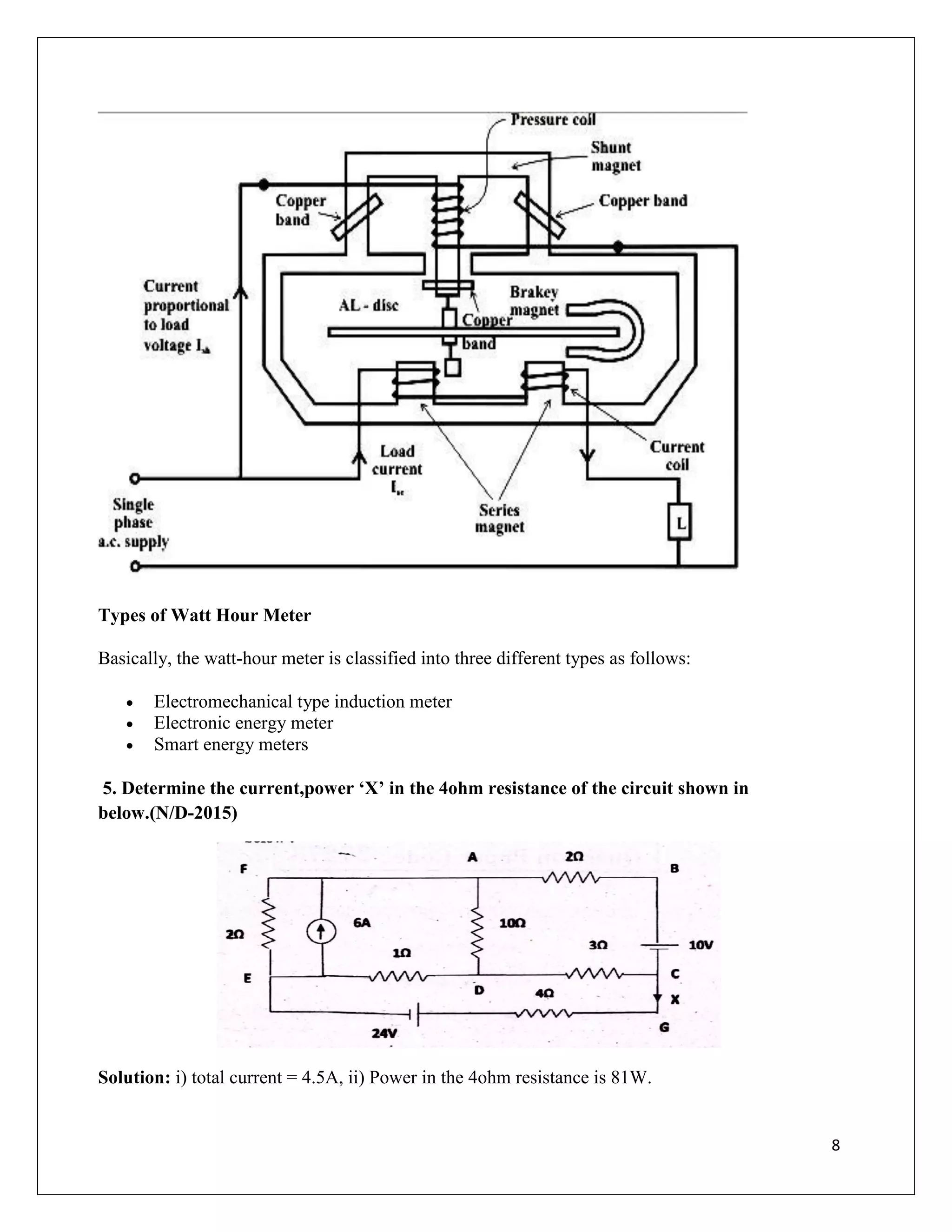 8
Types of Watt Hour Meter
Basically, the watt-hour meter is classified into three different types as follows:
 Electromechanical type induction meter
 Electronic energy meter
 Smart energy meters
5. Determine the current,power ‘X’ in the 4ohm resistance of the circuit shown in
below.(N/D-2015)
Solution: i) total current = 4.5A, ii) Power in the 4ohm resistance is 81W.
 