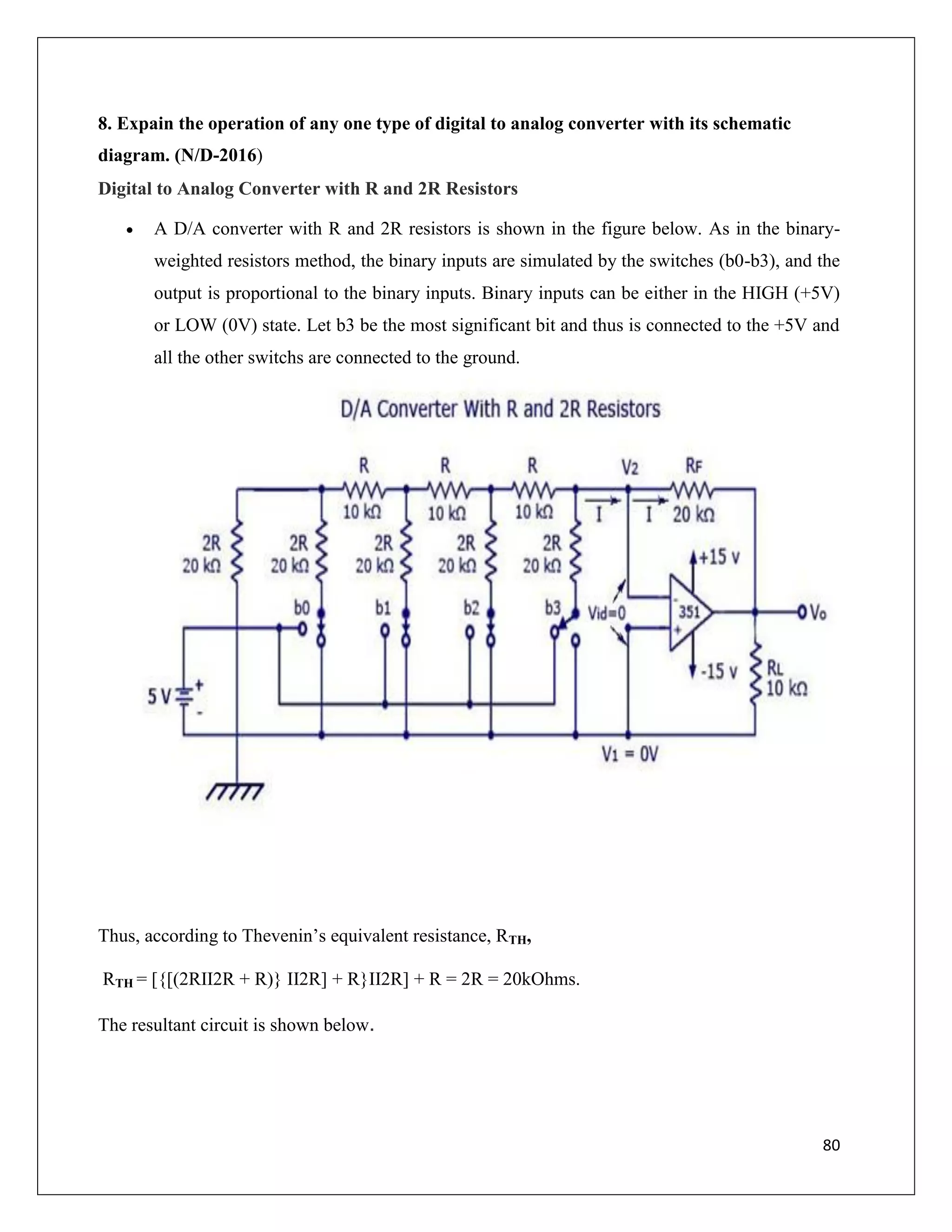 80
8. Expain the operation of any one type of digital to analog converter with its schematic
diagram. (N/D-2016)
Digital to Analog Converter with R and 2R Resistors
 A D/A converter with R and 2R resistors is shown in the figure below. As in the binary-
weighted resistors method, the binary inputs are simulated by the switches (b0-b3), and the
output is proportional to the binary inputs. Binary inputs can be either in the HIGH (+5V)
or LOW (0V) state. Let b3 be the most significant bit and thus is connected to the +5V and
all the other switchs are connected to the ground.
Thus, according to Thevenin’s equivalent resistance, RTH,
RTH = [{[(2RII2R + R)} II2R] + R}II2R] + R = 2R = 20kOhms.
The resultant circuit is shown below.
 