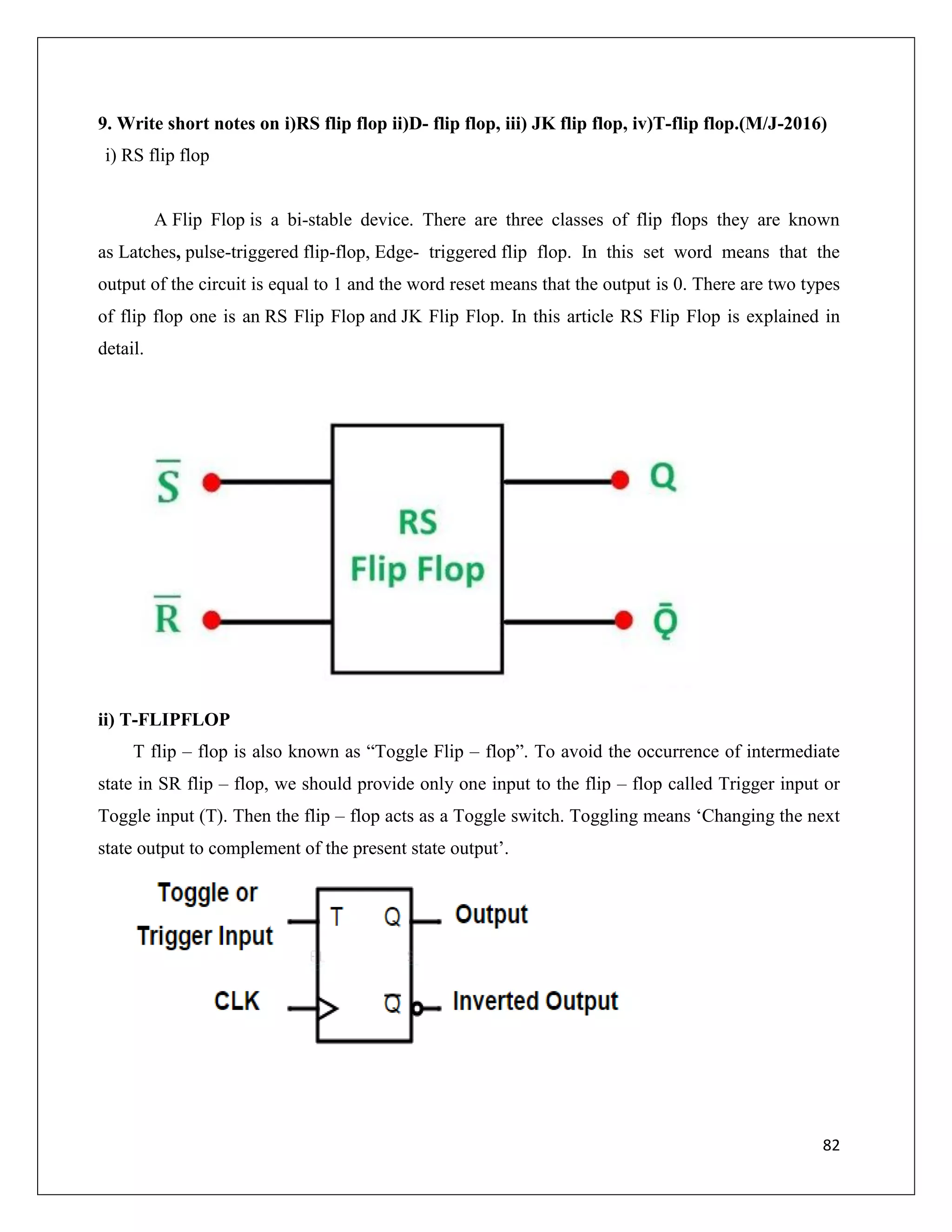 82
9. Write short notes on i)RS flip flop ii)D- flip flop, iii) JK flip flop, iv)T-flip flop.(M/J-2016)
i) RS flip flop
A Flip Flop is a bi-stable device. There are three classes of flip flops they are known
as Latches, pulse-triggered flip-flop, Edge- triggered flip flop. In this set word means that the
output of the circuit is equal to 1 and the word reset means that the output is 0. There are two types
of flip flop one is an RS Flip Flop and JK Flip Flop. In this article RS Flip Flop is explained in
detail.
ii) T-FLIPFLOP
T flip – flop is also known as “Toggle Flip – flop”. To avoid the occurrence of intermediate
state in SR flip – flop, we should provide only one input to the flip – flop called Trigger input or
Toggle input (T). Then the flip – flop acts as a Toggle switch. Toggling means ‘Changing the next
state output to complement of the present state output’.
 