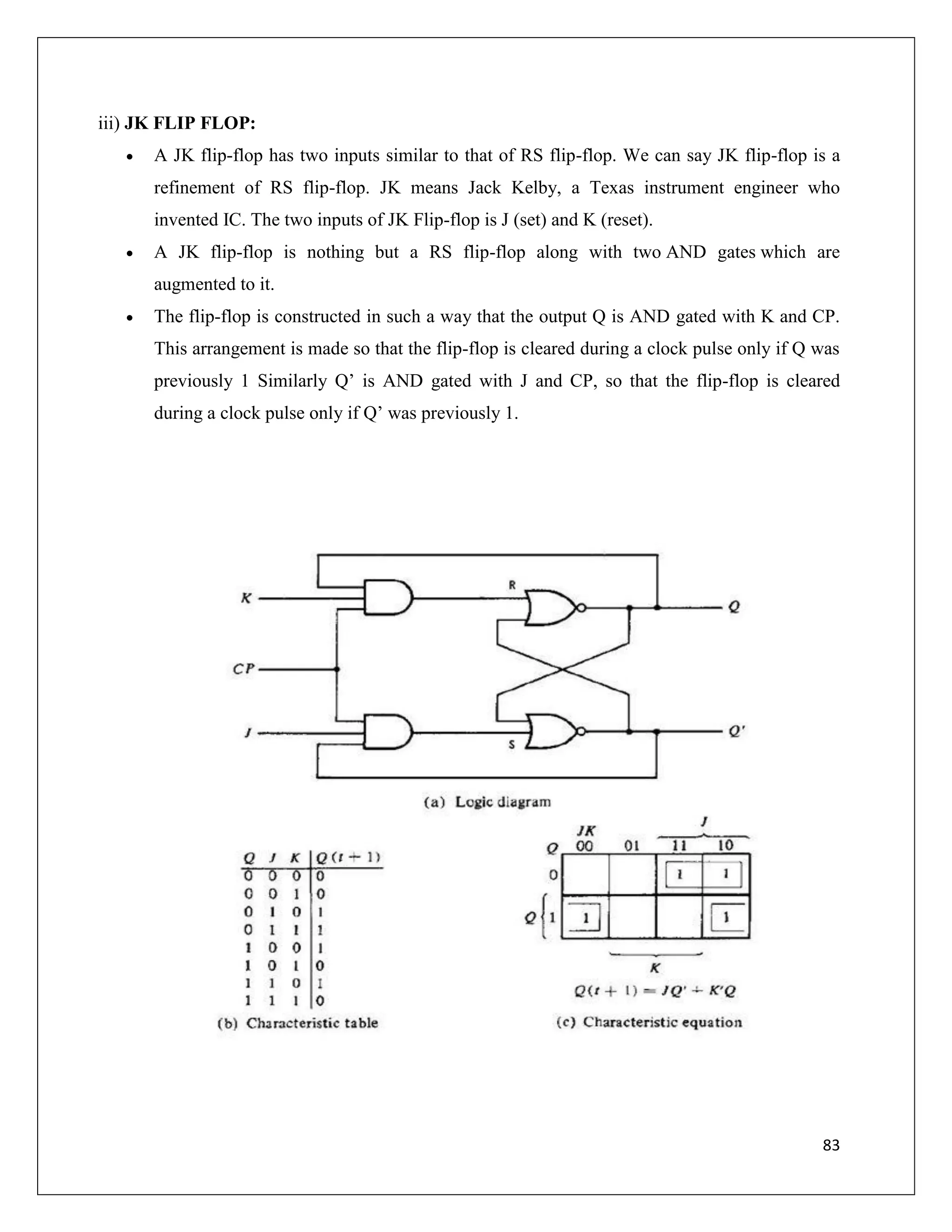 83
iii) JK FLIP FLOP:
 A JK flip-flop has two inputs similar to that of RS flip-flop. We can say JK flip-flop is a
refinement of RS flip-flop. JK means Jack Kelby, a Texas instrument engineer who
invented IC. The two inputs of JK Flip-flop is J (set) and K (reset).
 A JK flip-flop is nothing but a RS flip-flop along with two AND gates which are
augmented to it.
 The flip-flop is constructed in such a way that the output Q is AND gated with K and CP.
This arrangement is made so that the flip-flop is cleared during a clock pulse only if Q was
previously 1 Similarly Q’ is AND gated with J and CP, so that the flip-flop is cleared
during a clock pulse only if Q’ was previously 1.
 