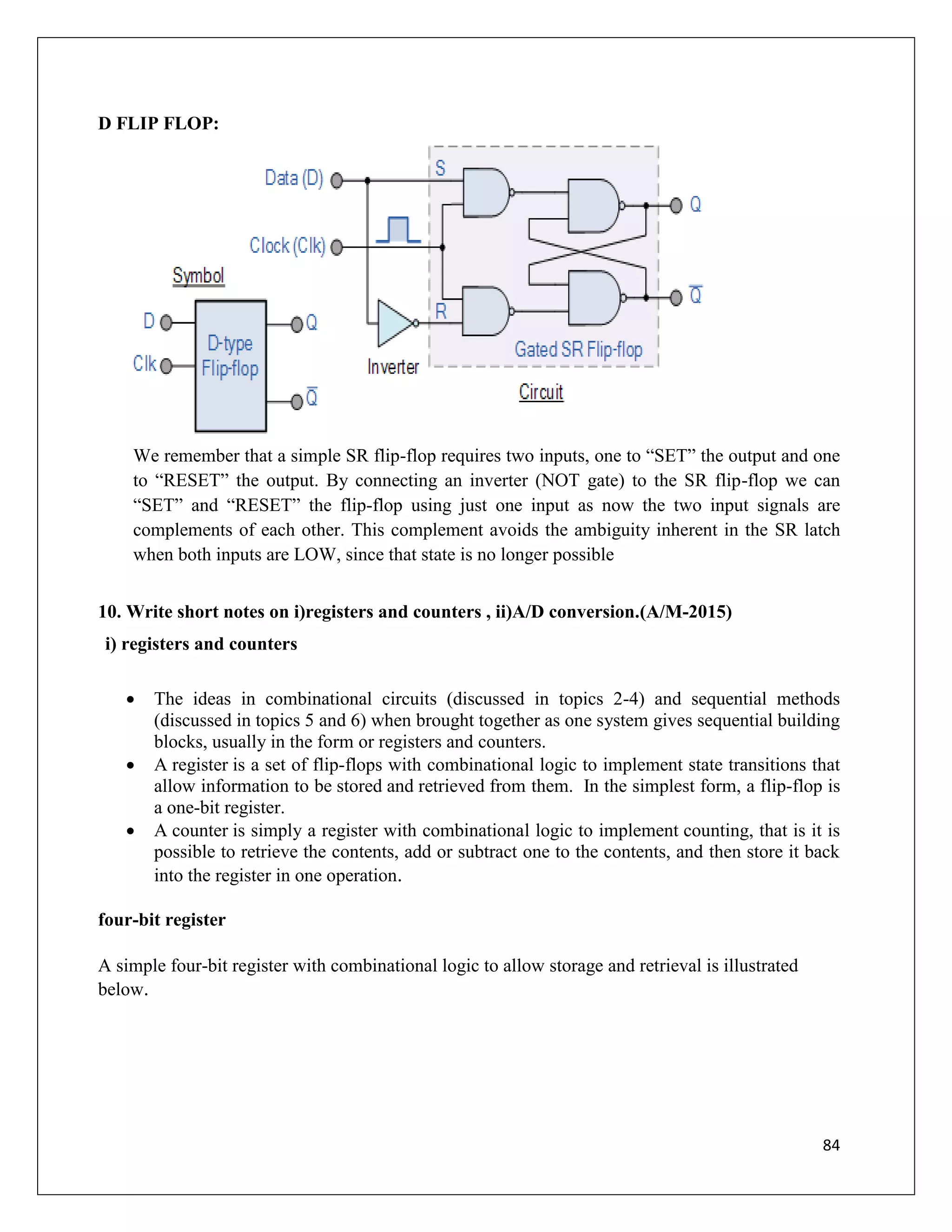 84
D FLIP FLOP:
We remember that a simple SR flip-flop requires two inputs, one to “SET” the output and one
to “RESET” the output. By connecting an inverter (NOT gate) to the SR flip-flop we can
“SET” and “RESET” the flip-flop using just one input as now the two input signals are
complements of each other. This complement avoids the ambiguity inherent in the SR latch
when both inputs are LOW, since that state is no longer possible
10. Write short notes on i)registers and counters , ii)A/D conversion.(A/M-2015)
i) registers and counters
 The ideas in combinational circuits (discussed in topics 2-4) and sequential methods
(discussed in topics 5 and 6) when brought together as one system gives sequential building
blocks, usually in the form or registers and counters.
 A register is a set of flip-flops with combinational logic to implement state transitions that
allow information to be stored and retrieved from them. In the simplest form, a flip-flop is
a one-bit register.
 A counter is simply a register with combinational logic to implement counting, that is it is
possible to retrieve the contents, add or subtract one to the contents, and then store it back
into the register in one operation.
four-bit register
A simple four-bit register with combinational logic to allow storage and retrieval is illustrated
below.
 