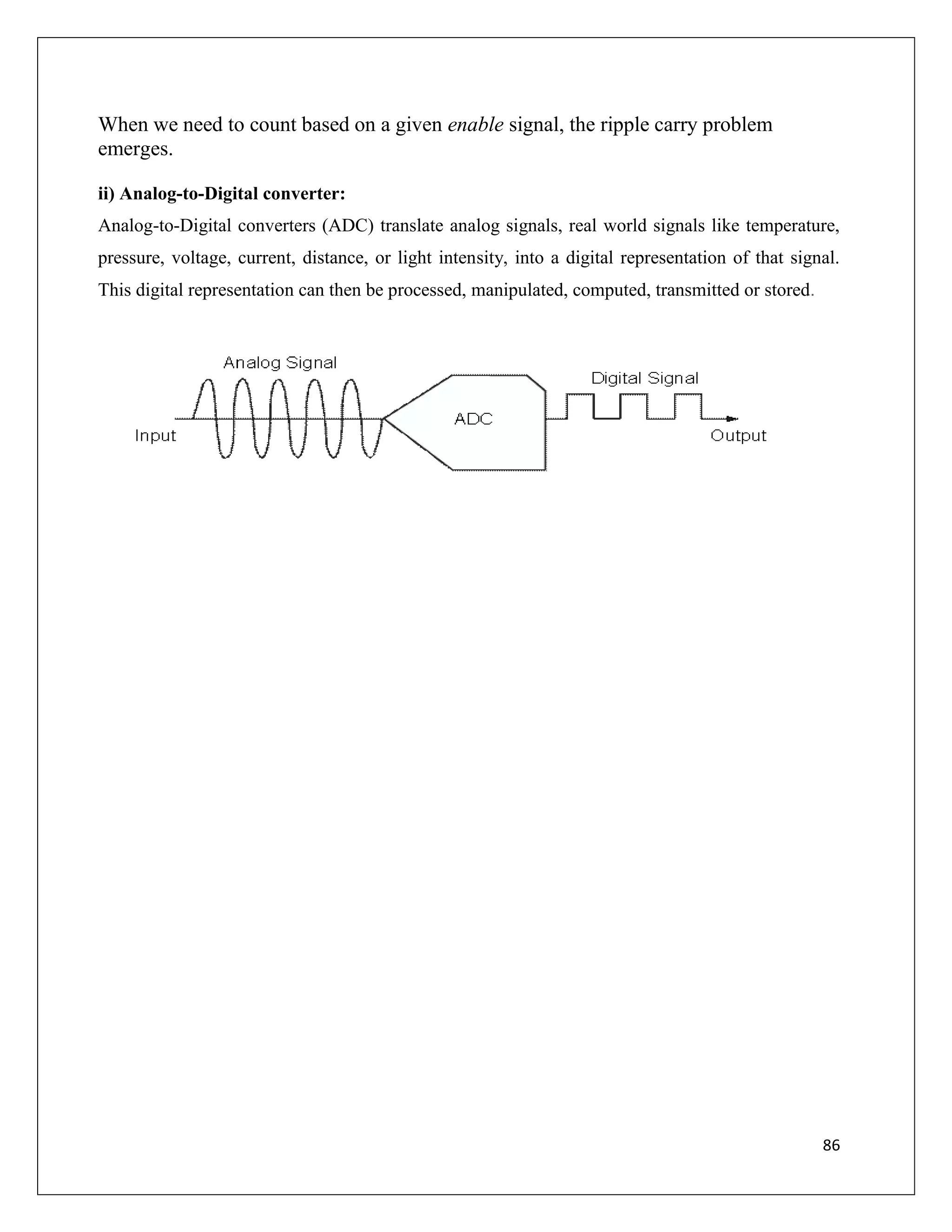 86
When we need to count based on a given enable signal, the ripple carry problem
emerges.
ii) Analog-to-Digital converter:
Analog-to-Digital converters (ADC) translate analog signals, real world signals like temperature,
pressure, voltage, current, distance, or light intensity, into a digital representation of that signal.
This digital representation can then be processed, manipulated, computed, transmitted or stored.
 