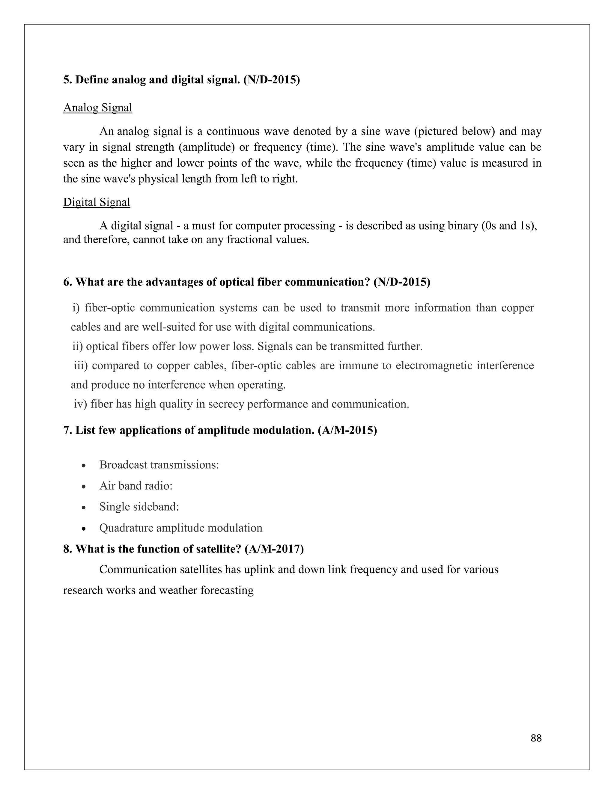 88
5. Define analog and digital signal. (N/D-2015)
Analog Signal
An analog signal is a continuous wave denoted by a sine wave (pictured below) and may
vary in signal strength (amplitude) or frequency (time). The sine wave's amplitude value can be
seen as the higher and lower points of the wave, while the frequency (time) value is measured in
the sine wave's physical length from left to right.
Digital Signal
A digital signal - a must for computer processing - is described as using binary (0s and 1s),
and therefore, cannot take on any fractional values.
6. What are the advantages of optical fiber communication? (N/D-2015)
i) fiber-optic communication systems can be used to transmit more information than copper
cables and are well-suited for use with digital communications.
ii) optical fibers offer low power loss. Signals can be transmitted further.
iii) compared to copper cables, fiber-optic cables are immune to electromagnetic interference
and produce no interference when operating.
iv) fiber has high quality in secrecy performance and communication.
7. List few applications of amplitude modulation. (A/M-2015)
 Broadcast transmissions:
 Air band radio:
 Single sideband:
 Quadrature amplitude modulation
8. What is the function of satellite? (A/M-2017)
Communication satellites has uplink and down link frequency and used for various
research works and weather forecasting
 