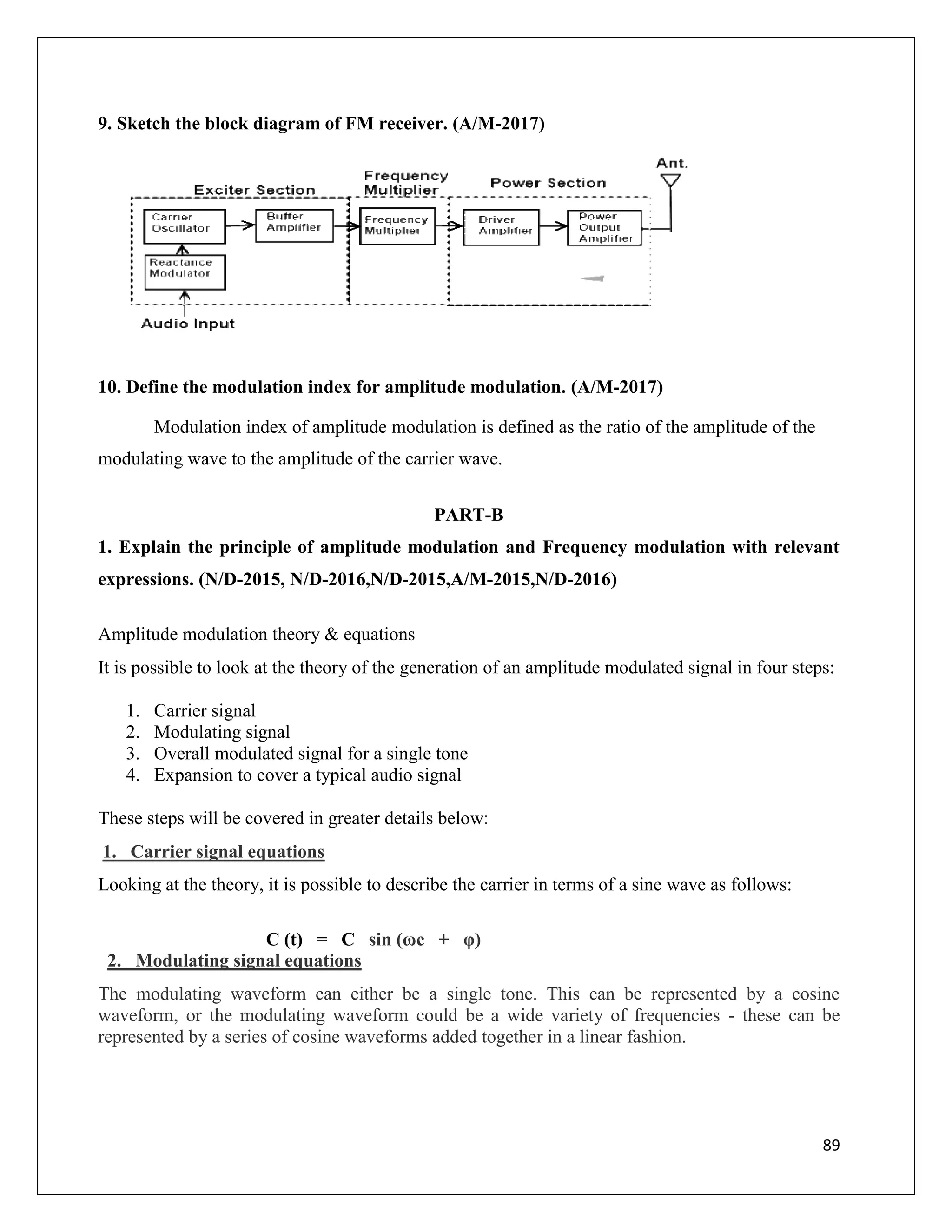 89
9. Sketch the block diagram of FM receiver. (A/M-2017)
10. Define the modulation index for amplitude modulation. (A/M-2017)
Modulation index of amplitude modulation is defined as the ratio of the amplitude of the
modulating wave to the amplitude of the carrier wave.
PART-B
1. Explain the principle of amplitude modulation and Frequency modulation with relevant
expressions. (N/D-2015, N/D-2016,N/D-2015,A/M-2015,N/D-2016)
Amplitude modulation theory & equations
It is possible to look at the theory of the generation of an amplitude modulated signal in four steps:
1. Carrier signal
2. Modulating signal
3. Overall modulated signal for a single tone
4. Expansion to cover a typical audio signal
These steps will be covered in greater details below:
1. Carrier signal equations
Looking at the theory, it is possible to describe the carrier in terms of a sine wave as follows:
C (t) = C sin (ωc + φ)
2. Modulating signal equations
The modulating waveform can either be a single tone. This can be represented by a cosine
waveform, or the modulating waveform could be a wide variety of frequencies - these can be
represented by a series of cosine waveforms added together in a linear fashion.
 