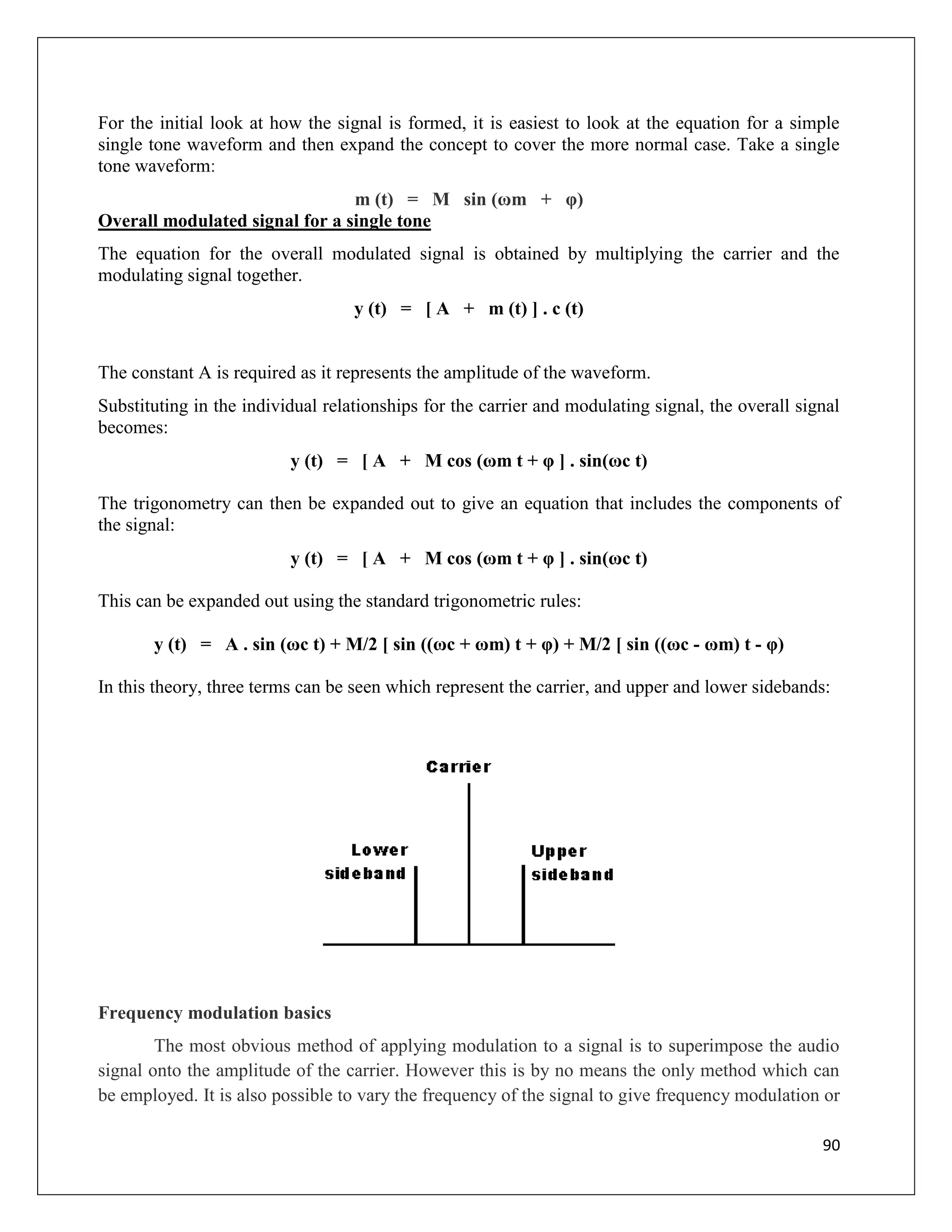 90
For the initial look at how the signal is formed, it is easiest to look at the equation for a simple
single tone waveform and then expand the concept to cover the more normal case. Take a single
tone waveform:
m (t) = M sin (ωm + φ)
Overall modulated signal for a single tone
The equation for the overall modulated signal is obtained by multiplying the carrier and the
modulating signal together.
y (t) = [ A + m (t) ] . c (t)
The constant A is required as it represents the amplitude of the waveform.
Substituting in the individual relationships for the carrier and modulating signal, the overall signal
becomes:
y (t) = [ A + M cos (ωm t + φ ] . sin(ωc t)
The trigonometry can then be expanded out to give an equation that includes the components of
the signal:
y (t) = [ A + M cos (ωm t + φ ] . sin(ωc t)
This can be expanded out using the standard trigonometric rules:
y (t) = A . sin (ωc t) + M/2 [ sin ((ωc + ωm) t + φ) + M/2 [ sin ((ωc - ωm) t - φ)
In this theory, three terms can be seen which represent the carrier, and upper and lower sidebands:
Frequency modulation basics
The most obvious method of applying modulation to a signal is to superimpose the audio
signal onto the amplitude of the carrier. However this is by no means the only method which can
be employed. It is also possible to vary the frequency of the signal to give frequency modulation or
 