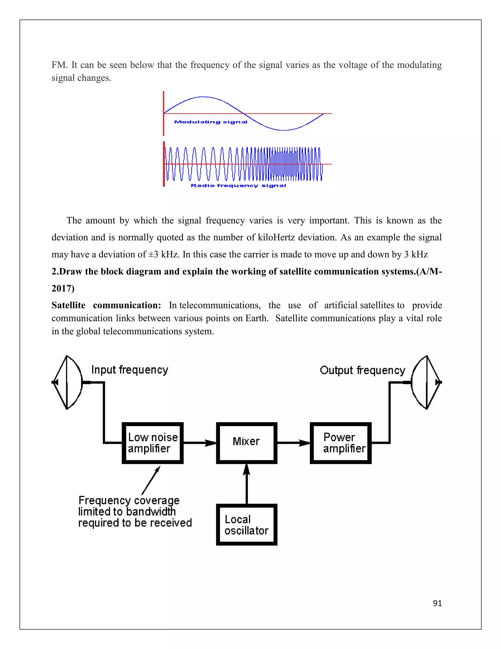 91
FM. It can be seen below that the frequency of the signal varies as the voltage of the modulating
signal changes.
The amount by which the signal frequency varies is very important. This is known as the
deviation and is normally quoted as the number of kiloHertz deviation. As an example the signal
may have a deviation of ±3 kHz. In this case the carrier is made to move up and down by 3 kHz
2.Draw the block diagram and explain the working of satellite communication systems.(A/M-
2017)
Satellite communication: In telecommunications, the use of artificial satellites to provide
communication links between various points on Earth. Satellite communications play a vital role
in the global telecommunications system.
 