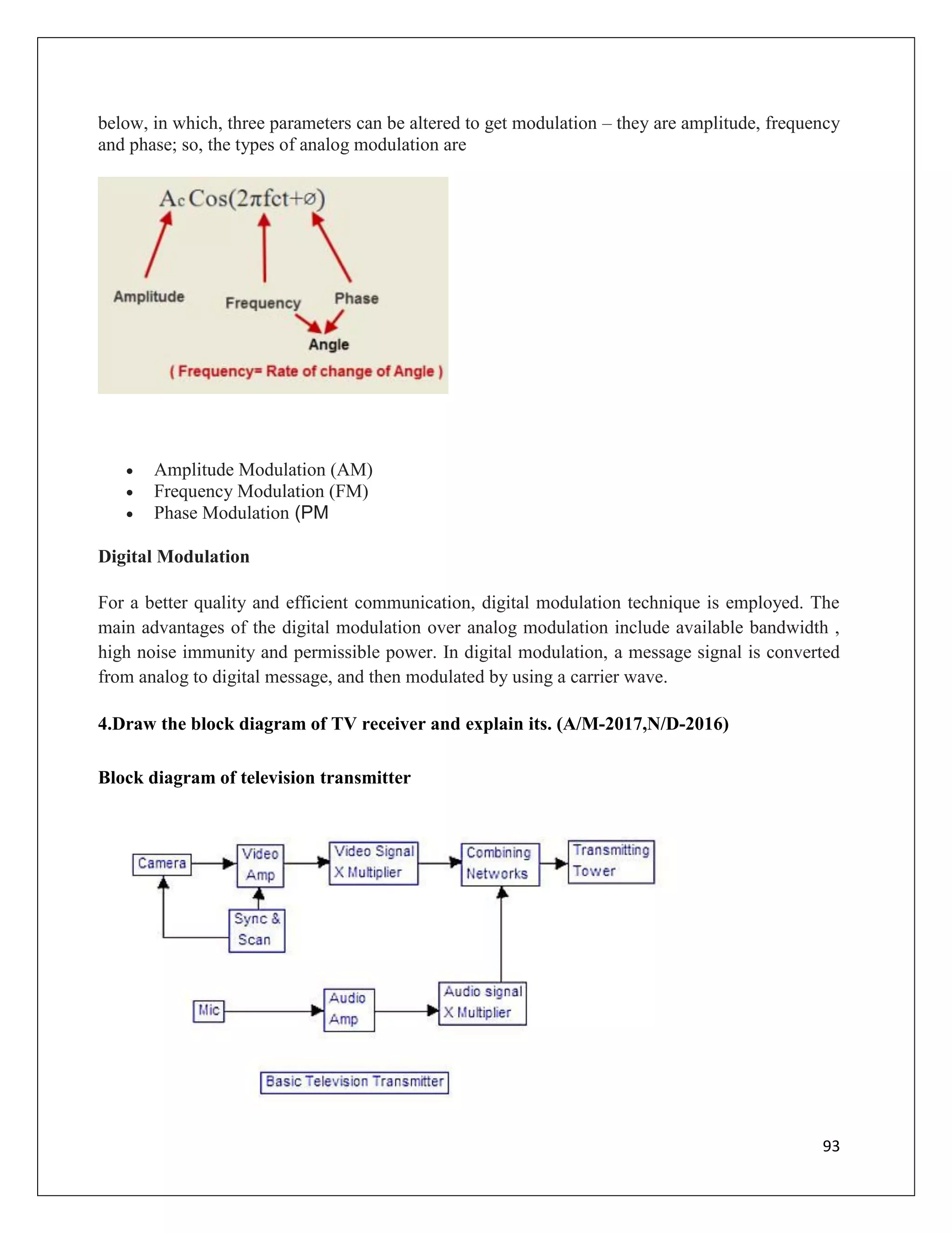 93
below, in which, three parameters can be altered to get modulation – they are amplitude, frequency
and phase; so, the types of analog modulation are
 Amplitude Modulation (AM)
 Frequency Modulation (FM)
 Phase Modulation (PM
Digital Modulation
For a better quality and efficient communication, digital modulation technique is employed. The
main advantages of the digital modulation over analog modulation include available bandwidth ,
high noise immunity and permissible power. In digital modulation, a message signal is converted
from analog to digital message, and then modulated by using a carrier wave.
4.Draw the block diagram of TV receiver and explain its. (A/M-2017,N/D-2016)
Block diagram of television transmitter
 