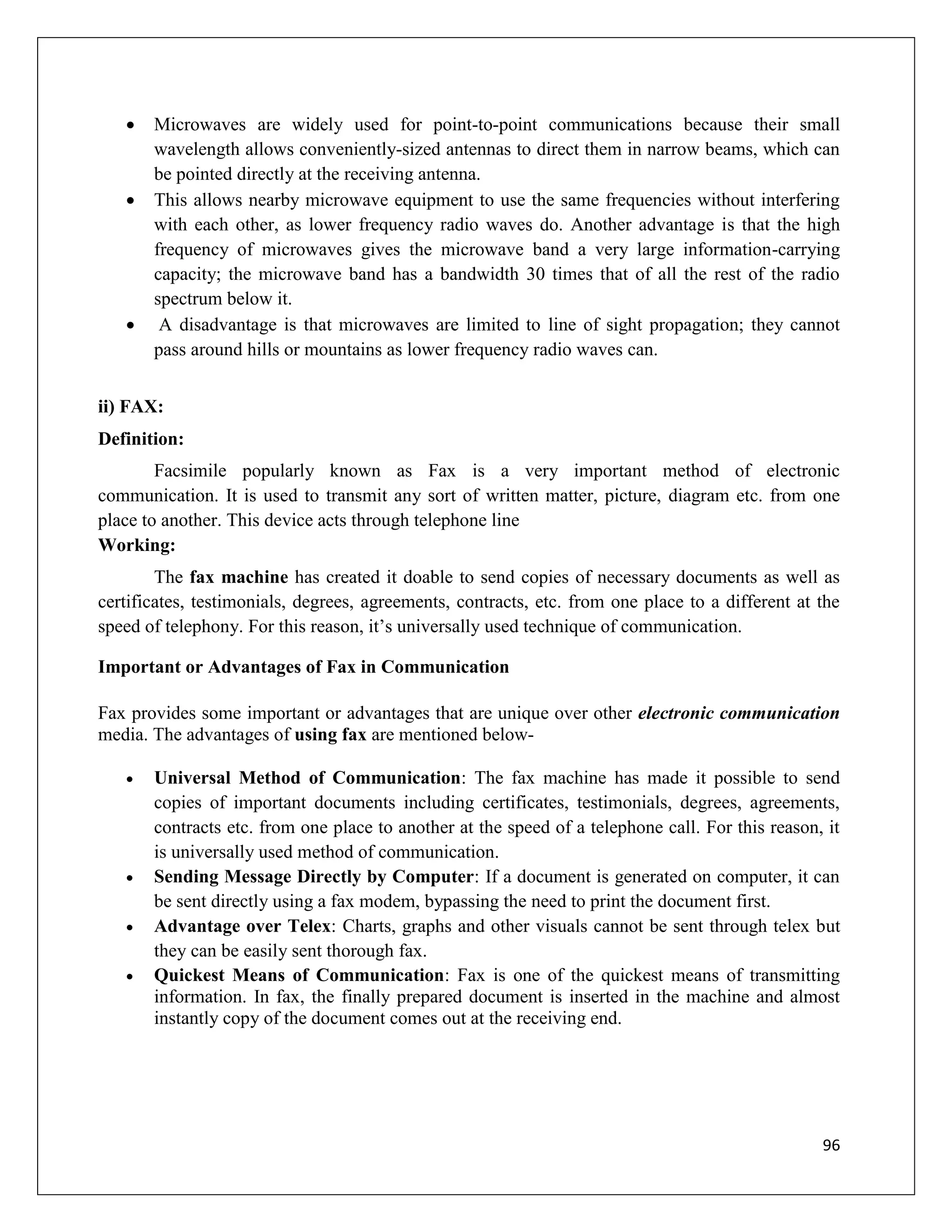96
 Microwaves are widely used for point-to-point communications because their small
wavelength allows conveniently-sized antennas to direct them in narrow beams, which can
be pointed directly at the receiving antenna.
 This allows nearby microwave equipment to use the same frequencies without interfering
with each other, as lower frequency radio waves do. Another advantage is that the high
frequency of microwaves gives the microwave band a very large information-carrying
capacity; the microwave band has a bandwidth 30 times that of all the rest of the radio
spectrum below it.
 A disadvantage is that microwaves are limited to line of sight propagation; they cannot
pass around hills or mountains as lower frequency radio waves can.
ii) FAX:
Definition:
Facsimile popularly known as Fax is a very important method of electronic
communication. It is used to transmit any sort of written matter, picture, diagram etc. from one
place to another. This device acts through telephone line
Working:
The fax machine has created it doable to send copies of necessary documents as well as
certificates, testimonials, degrees, agreements, contracts, etc. from one place to a different at the
speed of telephony. For this reason, it’s universally used technique of communication.
Important or Advantages of Fax in Communication
Fax provides some important or advantages that are unique over other electronic communication
media. The advantages of using fax are mentioned below-
 Universal Method of Communication: The fax machine has made it possible to send
copies of important documents including certificates, testimonials, degrees, agreements,
contracts etc. from one place to another at the speed of a telephone call. For this reason, it
is universally used method of communication.
 Sending Message Directly by Computer: If a document is generated on computer, it can
be sent directly using a fax modem, bypassing the need to print the document first.
 Advantage over Telex: Charts, graphs and other visuals cannot be sent through telex but
they can be easily sent thorough fax.
 Quickest Means of Communication: Fax is one of the quickest means of transmitting
information. In fax, the finally prepared document is inserted in the machine and almost
instantly copy of the document comes out at the receiving end.
 
