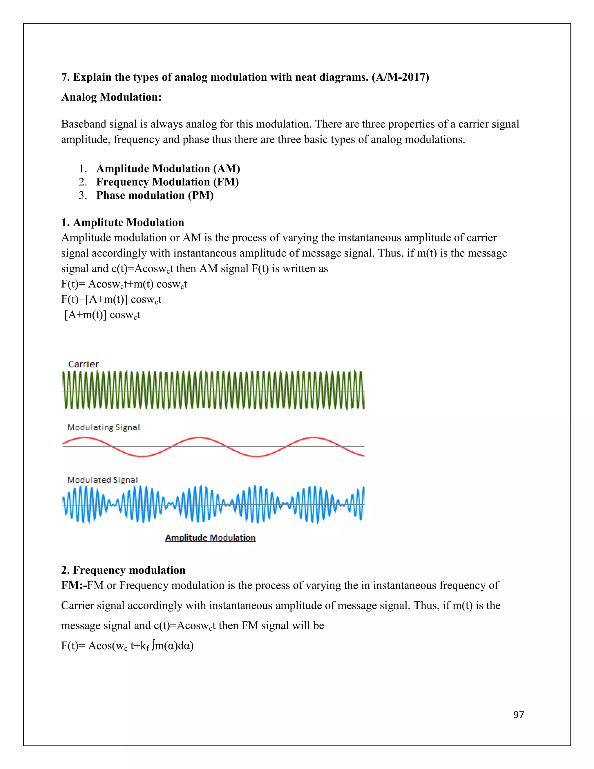 97
7. Explain the types of analog modulation with neat diagrams. (A/M-2017)
Analog Modulation:
Baseband signal is always analog for this modulation. There are three properties of a carrier signal
amplitude, frequency and phase thus there are three basic types of analog modulations.
1. Amplitude Modulation (AM)
2. Frequency Modulation (FM)
3. Phase modulation (PM)
1. Amplitute Modulation
Amplitude modulation or AM is the process of varying the instantaneous amplitude of carrier
signal accordingly with instantaneous amplitude of message signal. Thus, if m(t) is the message
signal and c(t)=Acoswct then AM signal F(t) is written as
F(t)= Acoswct+m(t) coswct
F(t)=[A+m(t)] coswct
[A+m(t)] coswct
2. Frequency modulation
FM:-FM or Frequency modulation is the process of varying the in instantaneous frequency of
Carrier signal accordingly with instantaneous amplitude of message signal. Thus, if m(t) is the
message signal and c(t)=Acoswct then FM signal will be
F(t)= Acos(wc t+kf ∫m(α)dα)
 