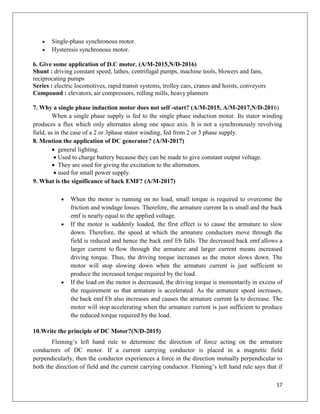 17
 Single-phase synchronous motor.
 Hysteresis synchronous motor.
6. Give some application of D.C motor. (A/M-2015,N/D-2016)
Shunt : driving constant speed, lathes, centrifugal pumps, machine tools, blowers and fans,
reciprocating pumps
Series : electric locomotives, rapid transit systems, trolley cars, cranes and hoists, conveyors
Compound : elevators, air compressors, rolling mills, heavy planners
7. Why a single phase induction motor does not self -start? (A/M-2015, A/M-2017,N/D-2016)
When a single phase supply is fed to the single phase induction motor. Its stator winding
produces a flux which only alternates along one space axis. It is not a synchronously revolving
field, as in the case of a 2 or 3phase stator winding, fed from 2 or 3 phase supply.
8. Mention the application of DC generator? (A/M-2017)
 general lighting.
 Used to charge battery because they can be made to give constant output voltage.
 They are used for giving the excitation to the alternators.
 used for small power supply.
9. What is the significance of back EMF? (A/M-2017)
 When the motor is running on no load, small torque is required to overcome the
friction and windage losses. Therefore, the armature current Ia is small and the back
emf is nearly equal to the applied voltage.
 If the motor is suddenly loaded, the first effect is to cause the armature to slow
down. Therefore, the speed at which the armature conductors move through the
field is reduced and hence the back emf Eb falls. The decreased back emf allows a
larger current to flow through the armature and larger current means increased
driving torque. Thus, the driving torque increases as the motor slows down. The
motor will stop slowing down when the armature current is just sufficient to
produce the increased torque required by the load.
 If the load on the motor is decreased, the driving torque is momentarily in excess of
the requirement so that armature is accelerated. As the armature speed increases,
the back emf Eb also increases and causes the armature current Ia to decrease. The
motor will stop accelerating when the armature current is just sufficient to produce
the reduced torque required by the load.
10.Write the principle of DC Motor?(N/D-2015)
Fleming’s left hand rule to determine the direction of force acting on the armature
conductors of DC motor. If a current carrying conductor is placed in a magnetic field
perpendicularly, then the conductor experiences a force in the direction mutually perpendicular to
both the direction of field and the current carrying conductor. Fleming’s left hand rule says that if
 