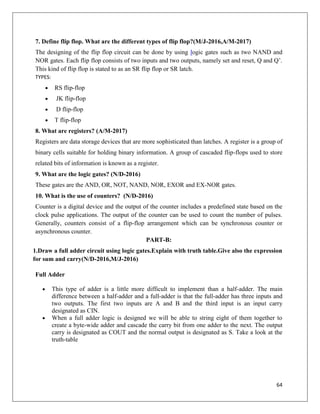 64
7. Define flip flop. What are the different types of flip flop?(M/J-2016,A/M-2017)
The designing of the flip flop circuit can be done by using logic gates such as two NAND and
NOR gates. Each flip flop consists of two inputs and two outputs, namely set and reset, Q and Q’.
This kind of flip flop is stated to as an SR flip flop or SR latch.
TYPES:
 RS flip-flop
 JK flip-flop
 D flip-flop
 T flip-flop
8. What are registers? (A/M-2017)
Registers are data storage devices that are more sophisticated than latches. A register is a group of
binary cells suitable for holding binary information. A group of cascaded flip-flops used to store
related bits of information is known as a register.
9. What are the logic gates? (N/D-2016)
These gates are the AND, OR, NOT, NAND, NOR, EXOR and EX-NOR gates.
10. What is the use of counters? (N/D-2016)
Counter is a digital device and the output of the counter includes a predefined state based on the
clock pulse applications. The output of the counter can be used to count the number of pulses.
Generally, counters consist of a flip-flop arrangement which can be synchronous counter or
asynchronous counter.
PART-B:
1.Draw a full adder circuit using logic gates.Explain with truth table.Give also the expression
for sum and carry(N/D-2016,M/J-2016)
Full Adder
 This type of adder is a little more difficult to implement than a half-adder. The main
difference between a half-adder and a full-adder is that the full-adder has three inputs and
two outputs. The first two inputs are A and B and the third input is an input carry
designated as CIN.
 When a full adder logic is designed we will be able to string eight of them together to
create a byte-wide adder and cascade the carry bit from one adder to the next. The output
carry is designated as COUT and the normal output is designated as S. Take a look at the
truth-table
 