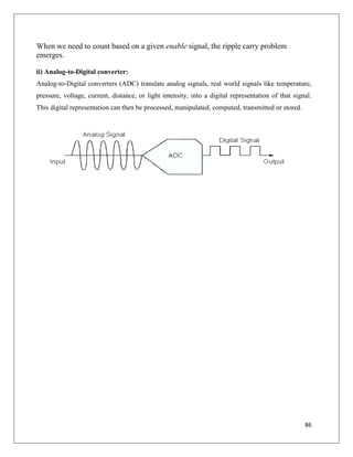86
When we need to count based on a given enable signal, the ripple carry problem
emerges.
ii) Analog-to-Digital converter:
Analog-to-Digital converters (ADC) translate analog signals, real world signals like temperature,
pressure, voltage, current, distance, or light intensity, into a digital representation of that signal.
This digital representation can then be processed, manipulated, computed, transmitted or stored.
 