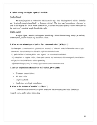 88
5. Define analog and digital signal. (N/D-2015)
Analog Signal
An analog signal is a continuous wave denoted by a sine wave (pictured below) and may
vary in signal strength (amplitude) or frequency (time). The sine wave's amplitude value can be
seen as the higher and lower points of the wave, while the frequency (time) value is measured in
the sine wave's physical length from left to right.
Digital Signal
A digital signal - a must for computer processing - is described as using binary (0s and 1s),
and therefore, cannot take on any fractional values.
6. What are the advantages of optical fiber communication? (N/D-2015)
i) fiber-optic communication systems can be used to transmit more information than copper
cables and are well-suited for use with digital communications.
ii) optical fibers offer low power loss. Signals can be transmitted further.
iii) compared to copper cables, fiber-optic cables are immune to electromagnetic interference
and produce no interference when operating.
iv) fiber has high quality in secrecy performance and communication.
7. List few applications of amplitude modulation. (A/M-2015)
 Broadcast transmissions:
 Air band radio:
 Single sideband:
 Quadrature amplitude modulation
8. What is the function of satellite? (A/M-2017)
Communication satellites has uplink and down link frequency and used for various
research works and weather forecasting
 