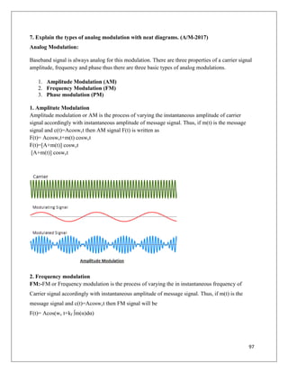 97
7. Explain the types of analog modulation with neat diagrams. (A/M-2017)
Analog Modulation:
Baseband signal is always analog for this modulation. There are three properties of a carrier signal
amplitude, frequency and phase thus there are three basic types of analog modulations.
1. Amplitude Modulation (AM)
2. Frequency Modulation (FM)
3. Phase modulation (PM)
1. Amplitute Modulation
Amplitude modulation or AM is the process of varying the instantaneous amplitude of carrier
signal accordingly with instantaneous amplitude of message signal. Thus, if m(t) is the message
signal and c(t)=Acoswct then AM signal F(t) is written as
F(t)= Acoswct+m(t) coswct
F(t)=[A+m(t)] coswct
[A+m(t)] coswct
2. Frequency modulation
FM:-FM or Frequency modulation is the process of varying the in instantaneous frequency of
Carrier signal accordingly with instantaneous amplitude of message signal. Thus, if m(t) is the
message signal and c(t)=Acoswct then FM signal will be
F(t)= Acos(wc t+kf ∫m(α)dα)
 
