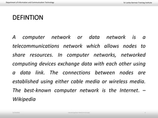 Sri Lanka-German Training InstituteDepartment of Information and Communication Technology
DEFINTION
A computer network or data network is a
telecommunications network which allows nodes to
share resources. In computer networks, networked
computing devices exchange data with each other using
a data link. The connections between nodes are
established using either cable media or wireless media.
The best-known computer network is the Internet. –
Wikipedia
11/23/2018 Introducing Basic Network Concepts 4
 
