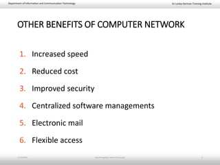 Sri Lanka-German Training InstituteDepartment of Information and Communication Technology
OTHER BENEFITS OF COMPUTER NETWORK
1. Increased speed
2. Reduced cost
3. Improved security
4. Centralized software managements
5. Electronic mail
6. Flexible access
11/23/2018 Introducing Basic Network Concepts 9
 