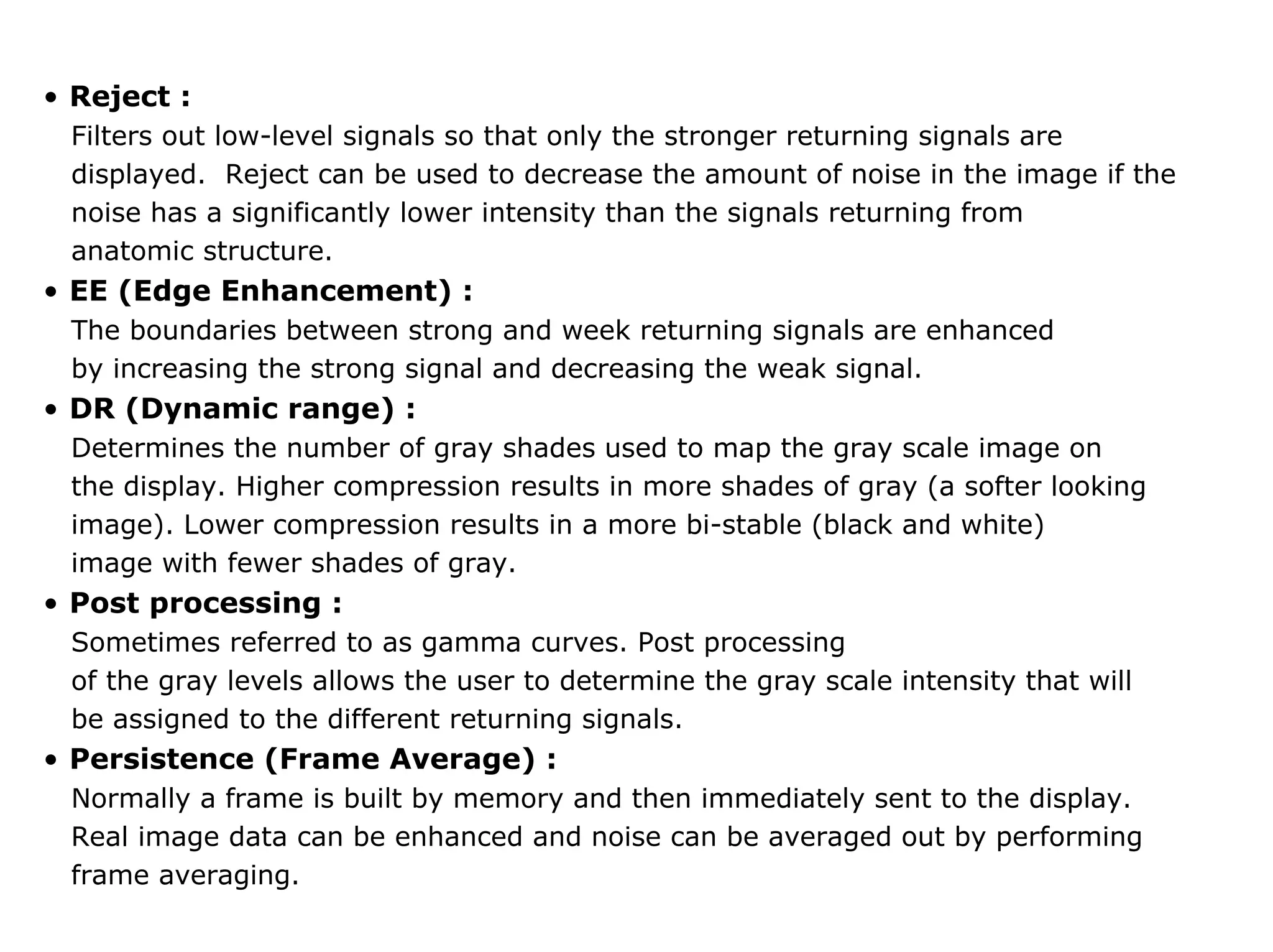 • Reject :
Filters out low-level signals so that only the stronger returning signals are
displayed. Reject can be used to decrease the amount of noise in the image if the
noise has a significantly lower intensity than the signals returning from
anatomic structure.
• EE (Edge Enhancement) :
The boundaries between strong and week returning signals are enhanced
by increasing the strong signal and decreasing the weak signal.
• DR (Dynamic range) :
Determines the number of gray shades used to map the gray scale image on
the display. Higher compression results in more shades of gray (a softer looking
image). Lower compression results in a more bi-stable (black and white)
image with fewer shades of gray.
• Post processing :
Sometimes referred to as gamma curves. Post processing
of the gray levels allows the user to determine the gray scale intensity that will
be assigned to the different returning signals.
• Persistence (Frame Average) :
Normally a frame is built by memory and then immediately sent to the display.
Real image data can be enhanced and noise can be averaged out by performing
frame averaging.
 