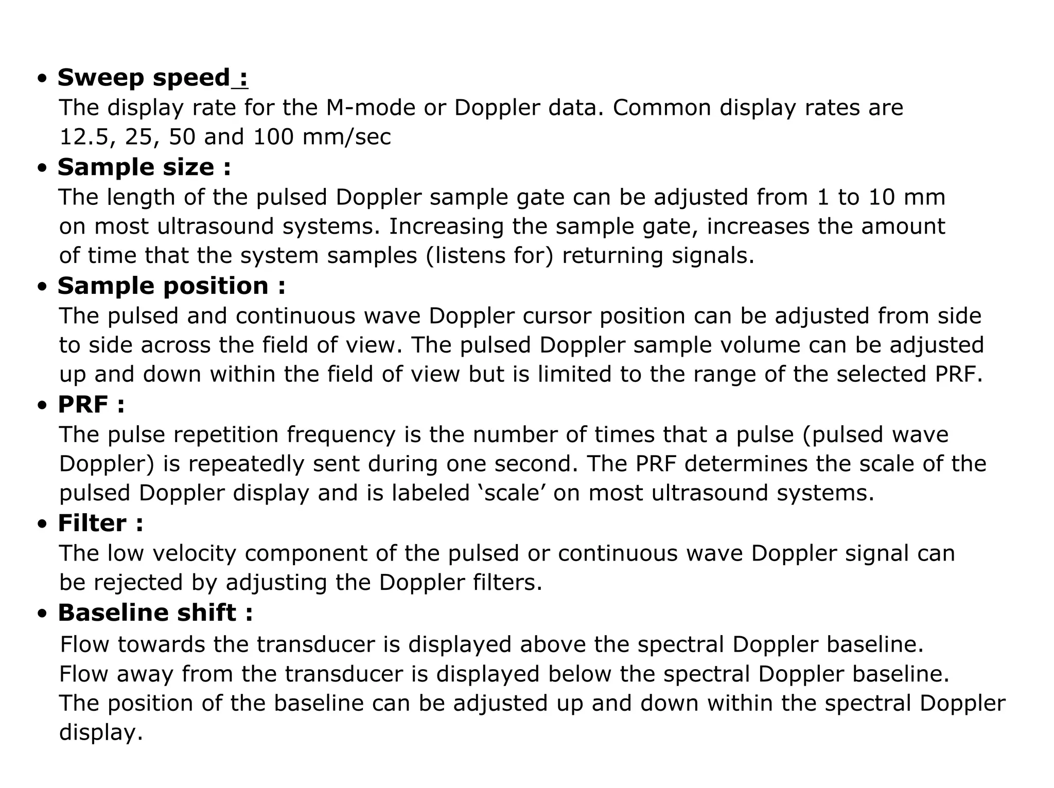 • Sweep speed :
The display rate for the M-mode or Doppler data. Common display rates are
12.5, 25, 50 and 100 mm/sec
• Sample size :
The length of the pulsed Doppler sample gate can be adjusted from 1 to 10 mm
on most ultrasound systems. Increasing the sample gate, increases the amount
of time that the system samples (listens for) returning signals.
• Sample position :
The pulsed and continuous wave Doppler cursor position can be adjusted from side
to side across the field of view. The pulsed Doppler sample volume can be adjusted
up and down within the field of view but is limited to the range of the selected PRF.
• PRF :
The pulse repetition frequency is the number of times that a pulse (pulsed wave
Doppler) is repeatedly sent during one second. The PRF determines the scale of the
pulsed Doppler display and is labeled ‘scale’ on most ultrasound systems.
• Filter :
The low velocity component of the pulsed or continuous wave Doppler signal can
be rejected by adjusting the Doppler filters.
• Baseline shift :
Flow towards the transducer is displayed above the spectral Doppler baseline.
Flow away from the transducer is displayed below the spectral Doppler baseline.
The position of the baseline can be adjusted up and down within the spectral Doppler
display.
 