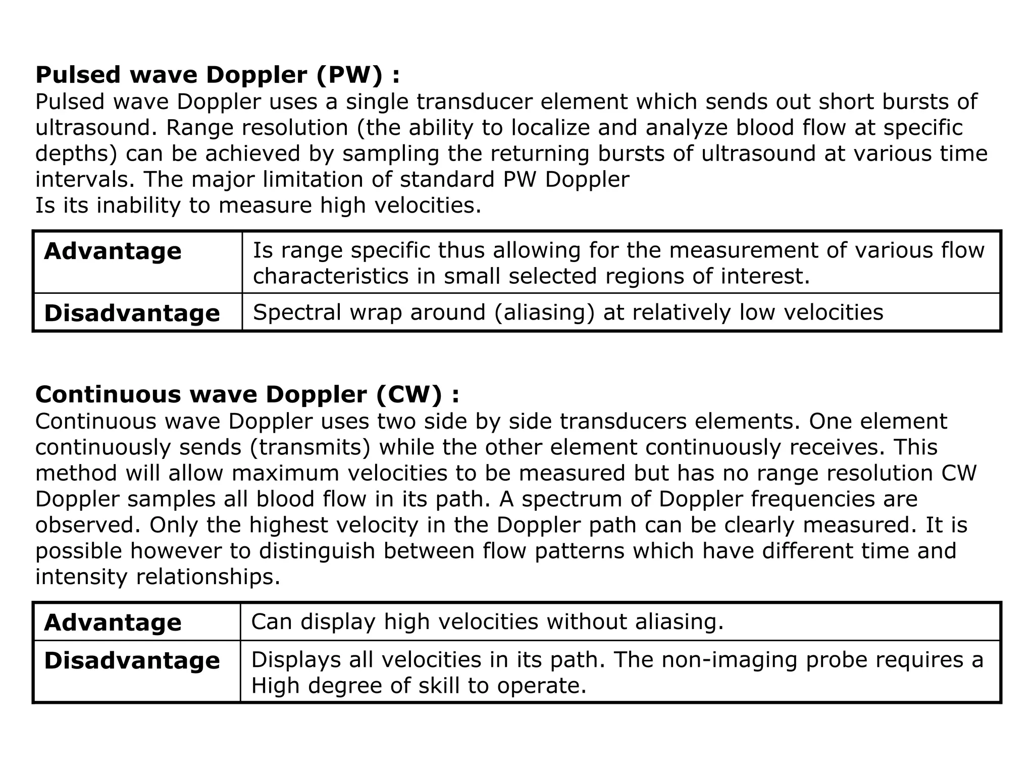 Pulsed wave Doppler (PW) :
Pulsed wave Doppler uses a single transducer element which sends out short bursts of
ultrasound. Range resolution (the ability to localize and analyze blood flow at specific
depths) can be achieved by sampling the returning bursts of ultrasound at various time
intervals. The major limitation of standard PW Doppler
Is its inability to measure high velocities.
Advantage Is range specific thus allowing for the measurement of various flow
characteristics in small selected regions of interest.
Disadvantage Spectral wrap around (aliasing) at relatively low velocities
Continuous wave Doppler (CW) :
Continuous wave Doppler uses two side by side transducers elements. One element
continuously sends (transmits) while the other element continuously receives. This
method will allow maximum velocities to be measured but has no range resolution CW
Doppler samples all blood flow in its path. A spectrum of Doppler frequencies are
observed. Only the highest velocity in the Doppler path can be clearly measured. It is
possible however to distinguish between flow patterns which have different time and
intensity relationships.
Advantage Can display high velocities without aliasing.
Disadvantage Displays all velocities in its path. The non-imaging probe requires a
High degree of skill to operate.
 