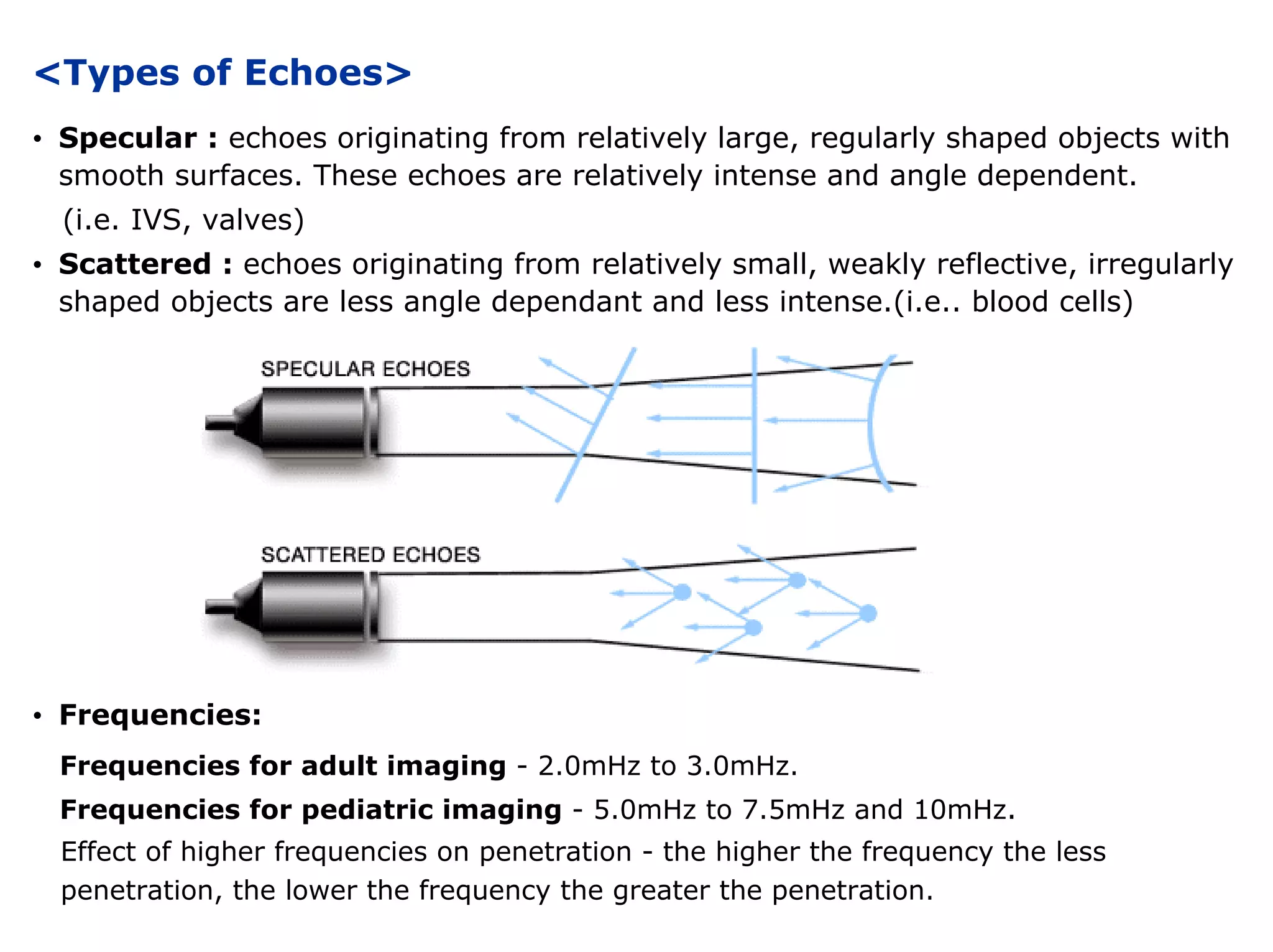 <Types of Echoes>
• Specular : echoes originating from relatively large, regularly shaped objects with
smooth surfaces. These echoes are relatively intense and angle dependent.
(i.e. IVS, valves)
• Scattered : echoes originating from relatively small, weakly reflective, irregularly
shaped objects are less angle dependant and less intense.(i.e.. blood cells)
• Frequencies:
Frequencies for adult imaging - 2.0mHz to 3.0mHz.
Frequencies for pediatric imaging - 5.0mHz to 7.5mHz and 10mHz.
Effect of higher frequencies on penetration - the higher the frequency the less
penetration, the lower the frequency the greater the penetration.
 