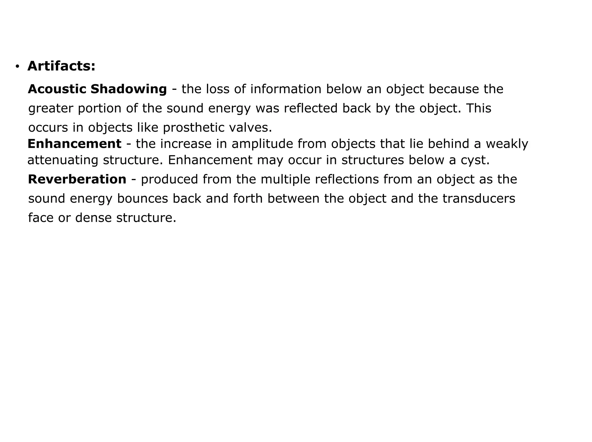 • Artifacts:
Acoustic Shadowing - the loss of information below an object because the
greater portion of the sound energy was reflected back by the object. This
occurs in objects like prosthetic valves.
Enhancement - the increase in amplitude from objects that lie behind a weakly
attenuating structure. Enhancement may occur in structures below a cyst.
Reverberation - produced from the multiple reflections from an object as the
sound energy bounces back and forth between the object and the transducers
face or dense structure.
 
