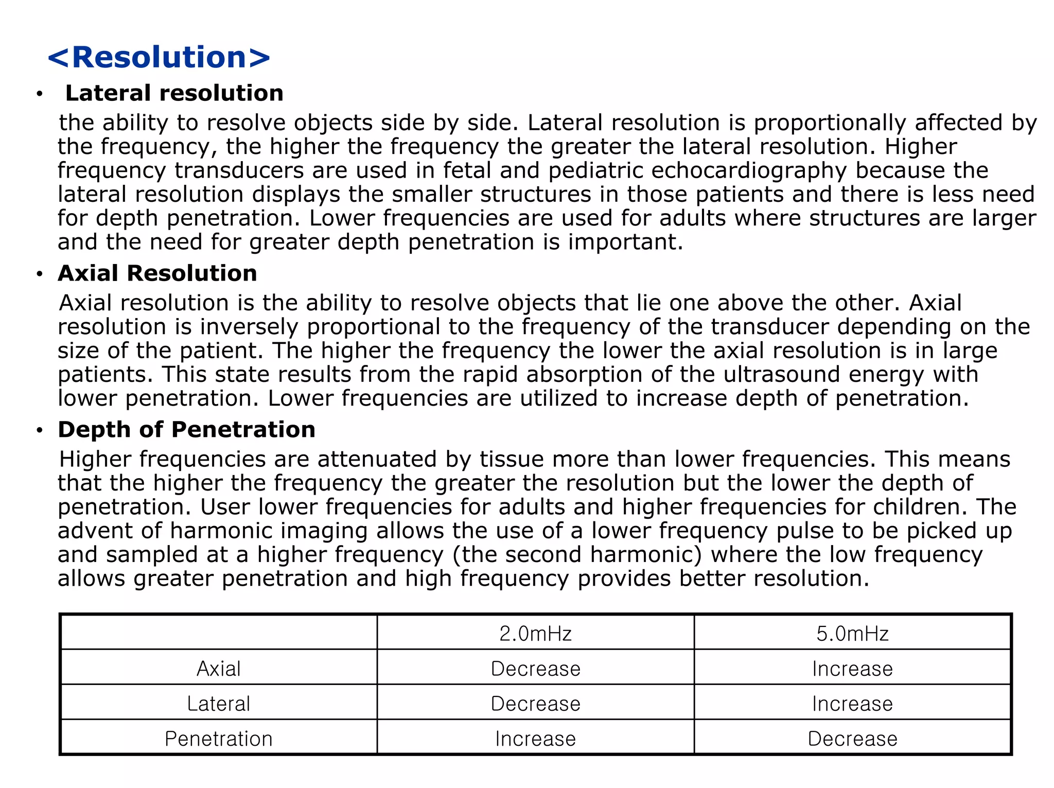 <Resolution>
• Lateral resolution
the ability to resolve objects side by side. Lateral resolution is proportionally affected by
the frequency, the higher the frequency the greater the lateral resolution. Higher
frequency transducers are used in fetal and pediatric echocardiography because the
lateral resolution displays the smaller structures in those patients and there is less need
for depth penetration. Lower frequencies are used for adults where structures are larger
and the need for greater depth penetration is important.
• Axial Resolution
Axial resolution is the ability to resolve objects that lie one above the other. Axial
resolution is inversely proportional to the frequency of the transducer depending on the
size of the patient. The higher the frequency the lower the axial resolution is in large
patients. This state results from the rapid absorption of the ultrasound energy with
lower penetration. Lower frequencies are utilized to increase depth of penetration.
• Depth of Penetration
Higher frequencies are attenuated by tissue more than lower frequencies. This means
that the higher the frequency the greater the resolution but the lower the depth of
penetration. User lower frequencies for adults and higher frequencies for children. The
advent of harmonic imaging allows the use of a lower frequency pulse to be picked up
and sampled at a higher frequency (the second harmonic) where the low frequency
allows greater penetration and high frequency provides better resolution.
2.0mHz 5.0mHz
Axial Decrease Increase
Lateral Decrease Increase
Penetration Increase Decrease
 