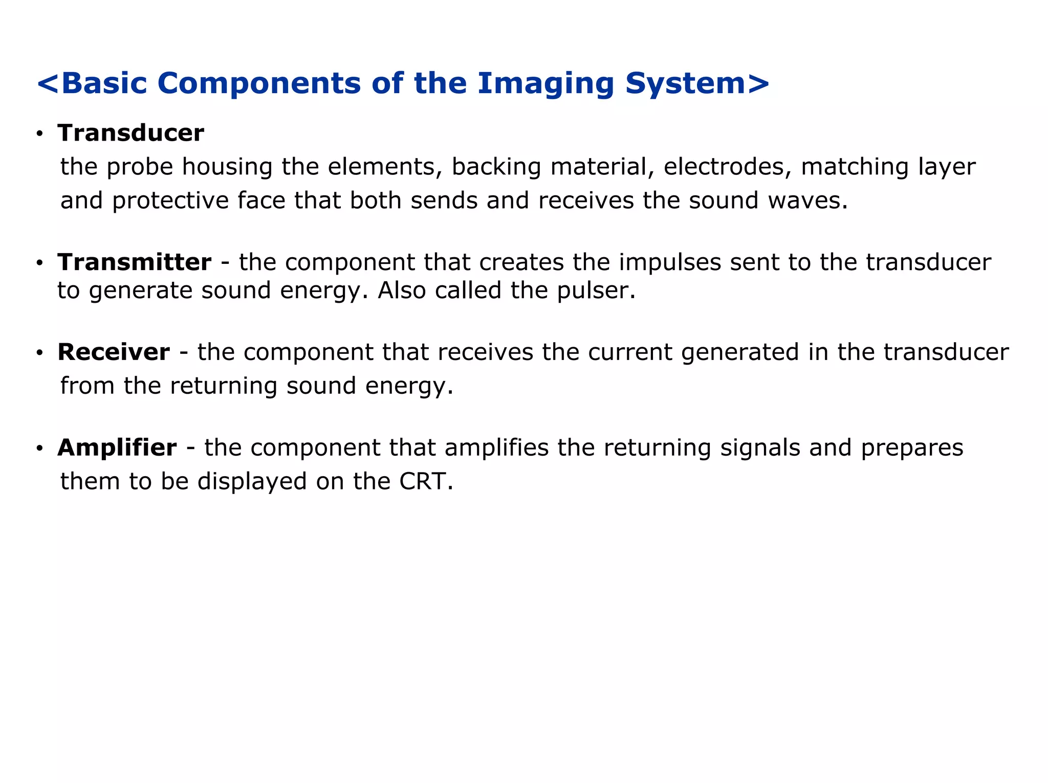 <Basic Components of the Imaging System>
• Transducer
the probe housing the elements, backing material, electrodes, matching layer
and protective face that both sends and receives the sound waves.
• Transmitter - the component that creates the impulses sent to the transducer
to generate sound energy. Also called the pulser.
• Receiver - the component that receives the current generated in the transducer
from the returning sound energy.
• Amplifier - the component that amplifies the returning signals and prepares
them to be displayed on the CRT.
 