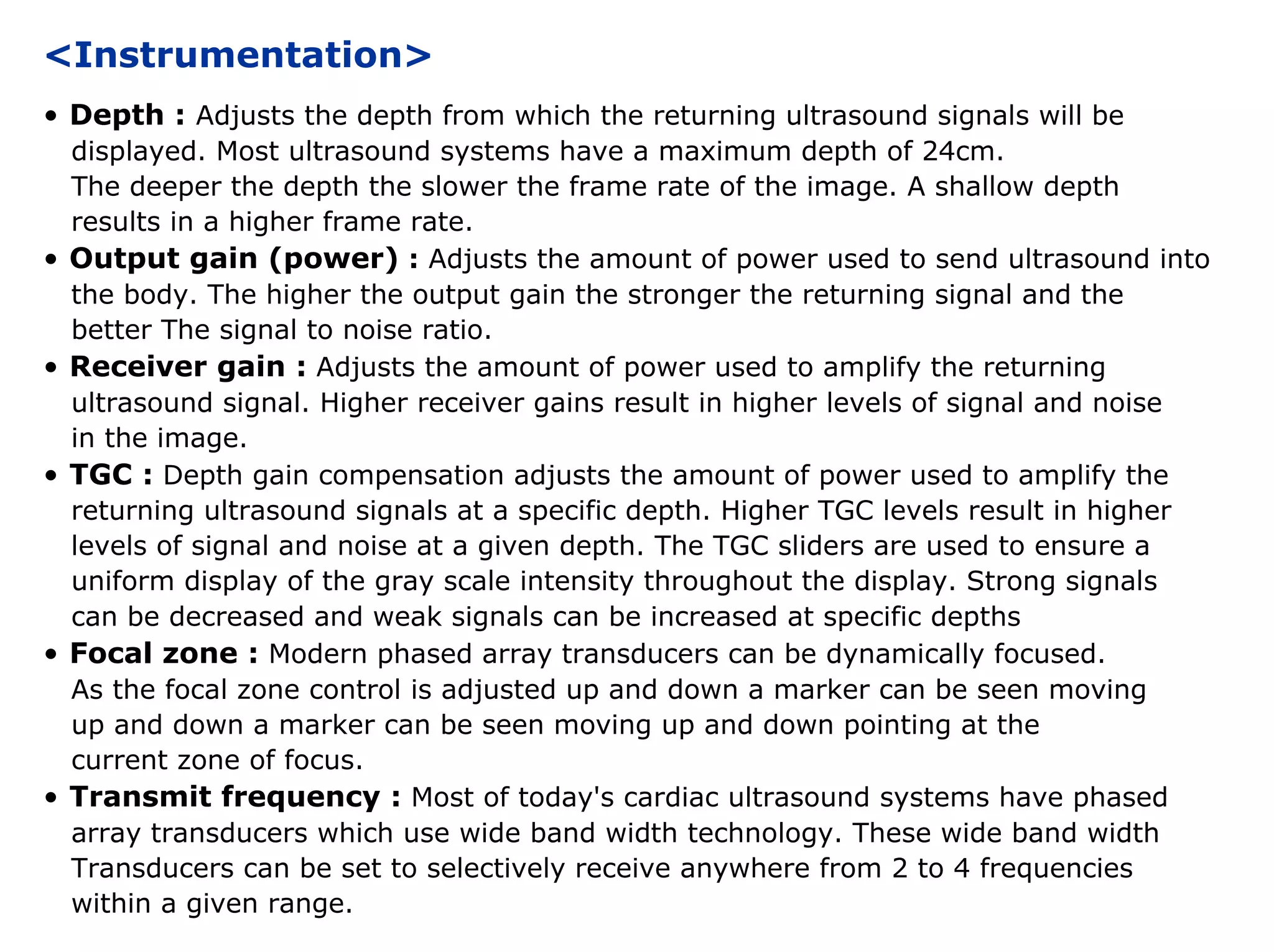 <Instrumentation>
• Depth : Adjusts the depth from which the returning ultrasound signals will be
displayed. Most ultrasound systems have a maximum depth of 24cm.
The deeper the depth the slower the frame rate of the image. A shallow depth
results in a higher frame rate.
• Output gain (power) : Adjusts the amount of power used to send ultrasound into
the body. The higher the output gain the stronger the returning signal and the
better The signal to noise ratio.
• Receiver gain : Adjusts the amount of power used to amplify the returning
ultrasound signal. Higher receiver gains result in higher levels of signal and noise
in the image.
• TGC : Depth gain compensation adjusts the amount of power used to amplify the
returning ultrasound signals at a specific depth. Higher TGC levels result in higher
levels of signal and noise at a given depth. The TGC sliders are used to ensure a
uniform display of the gray scale intensity throughout the display. Strong signals
can be decreased and weak signals can be increased at specific depths
• Focal zone : Modern phased array transducers can be dynamically focused.
As the focal zone control is adjusted up and down a marker can be seen moving
up and down a marker can be seen moving up and down pointing at the
current zone of focus.
• Transmit frequency : Most of today's cardiac ultrasound systems have phased
array transducers which use wide band width technology. These wide band width
Transducers can be set to selectively receive anywhere from 2 to 4 frequencies
within a given range.
 