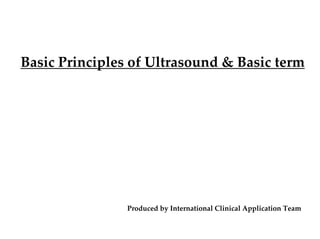 Basic Principles of Ultrasound & Basic term
Produced by International Clinical Application Team
 