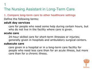 1
The Nursing Assistant in Long-Term Care
1. Compare long-term care to other healthcare settings
Define the following terms:
adult day services
care for people who need some help during certain hours, but
who do not live in the facility where care is given.
acute care
24-hour skilled care for short-term illnesses or injuries;
generally given in hospitals and ambulatory surgical centers.
subacute care
care given in a hospital or in a long-term care facility for
people who need less care than for an acute illness, but more
care than for a chronic illness.
 