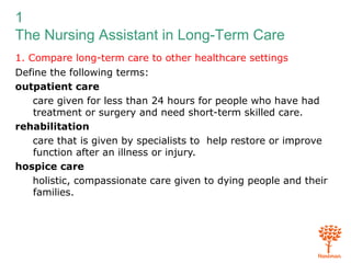 1
The Nursing Assistant in Long-Term Care
1. Compare long-term care to other healthcare settings
Define the following terms:
outpatient care
care given for less than 24 hours for people who have had
treatment or surgery and need short-term skilled care.
rehabilitation
care that is given by specialists to help restore or improve
function after an illness or injury.
hospice care
holistic, compassionate care given to dying people and their
families.
 