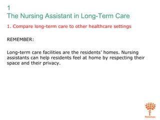 1
The Nursing Assistant in Long-Term Care
1. Compare long-term care to other healthcare settings
REMEMBER:
Long-term care facilities are the residents’ homes. Nursing
assistants can help residents feel at home by respecting their
space and their privacy.
 