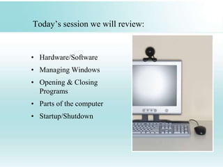 Today’s session we will review:
• Hardware/Software
• Managing Windows
• Opening & Closing
Programs
• Parts of the computer
• Startup/Shutdown
