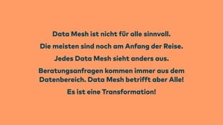 Data Mesh ist nicht
f
ür alle sinnvoll.
Die meisten sind noch am Anfang der Reise.
Jedes Data Mesh sieht anders aus.
Beratungsanfragen kommen immer aus dem
Datenbereich. Data Mesh betrifft aber Alle!
Es ist eine Transformation!
 