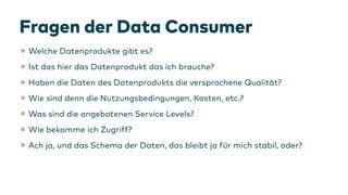 Fragen der Data Consumer
•Welche Datenprodukte gibt es?
•Ist das hier das Datenprodukt das ich brauche?
•Haben die Daten des Datenprodukts die versprochene Qualität?
•Wie sind denn die Nutzungsbedingungen, Kosten, etc.?
•Was sind die angebotenen Service Levels?
•Wie bekomme ich Zugriff?
•Ach ja, und das Schema der Daten, das bleibt ja
f
ür mich stabil, oder?
 
