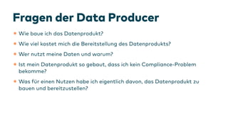 Fragen der Data Producer
•Wie baue ich das Datenprodukt?
•Wie viel kostet mich die Bereitstellung des Datenprodukts?
•Wer nutzt meine Daten und warum?
•Ist mein Datenprodukt so gebaut, dass ich kein Compliance-Problem
bekomme?
•Was
f
ür einen Nutzen habe ich eigentlich davon, das Datenprodukt zu
bauen und bereitzustellen?
 