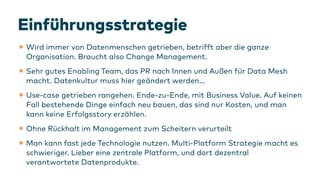 Ein
f
ührungsstrategie
•Wird immer von Datenmenschen getrieben, betrifft aber die ganze
Organisation. Braucht also Change Management.
•Sehr gutes Enabling Team, das PR nach Innen und Außen
f
ür Data Mesh
macht. Datenkultur muss hier geändert werden…
•Use-case getrieben rangehen. Ende-zu-Ende, mit Business Value. Auf keinen
Fall bestehende Dinge einfach neu bauen, das sind nur Kosten, und man
kann keine Erfolgsstory erzählen.
•Ohne Rückhalt im Management zum Scheitern verurteilt
•Man kann fast jede Technologie nutzen. Multi-Platform Strategie macht es
schwieriger. Lieber eine zentrale Platform, und dort dezentral
verantwortete Datenprodukte.
 