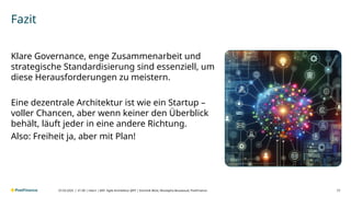 V1.00 | intern | BAT- Agile Architektur @PF | Dominik Wüst, Mustapha Bouaaoud, PostFinance 17
Fazit
Klare Governance, enge Zusammenarbeit und
strategische Standardisierung sind essenziell, um
diese Herausforderungen zu meistern.
Eine dezentrale Architektur ist wie ein Startup –
voller Chancen, aber wenn keiner den Überblick
behält, läuft jeder in eine andere Richtung.
Also: Freiheit ja, aber mit Plan!
07.03.2025 |
 