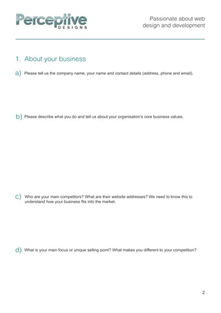 Passionate about web
design and development
1. About your business
2
Please describe what you do and tell us about your organisation’s core business values.b)
Who are your main competitors? What are their website addresses? We need to know this to
understand how your business ﬁts into the market.
c)
a) Please tell us the company name, your name and contact details (address, phone and email).
What is your main focus or unique selling point? What makes you different to your competition?d)
 